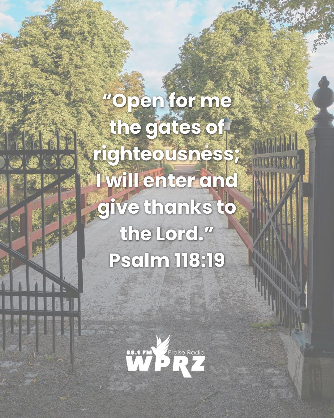 “Open for me
the gates of
righteousness;
I will enter and
give thanks to
the Lord.”
Psalm 118:19
# #PraiseRadio #GoodNews #christianradio #gospeltruth #wprz881