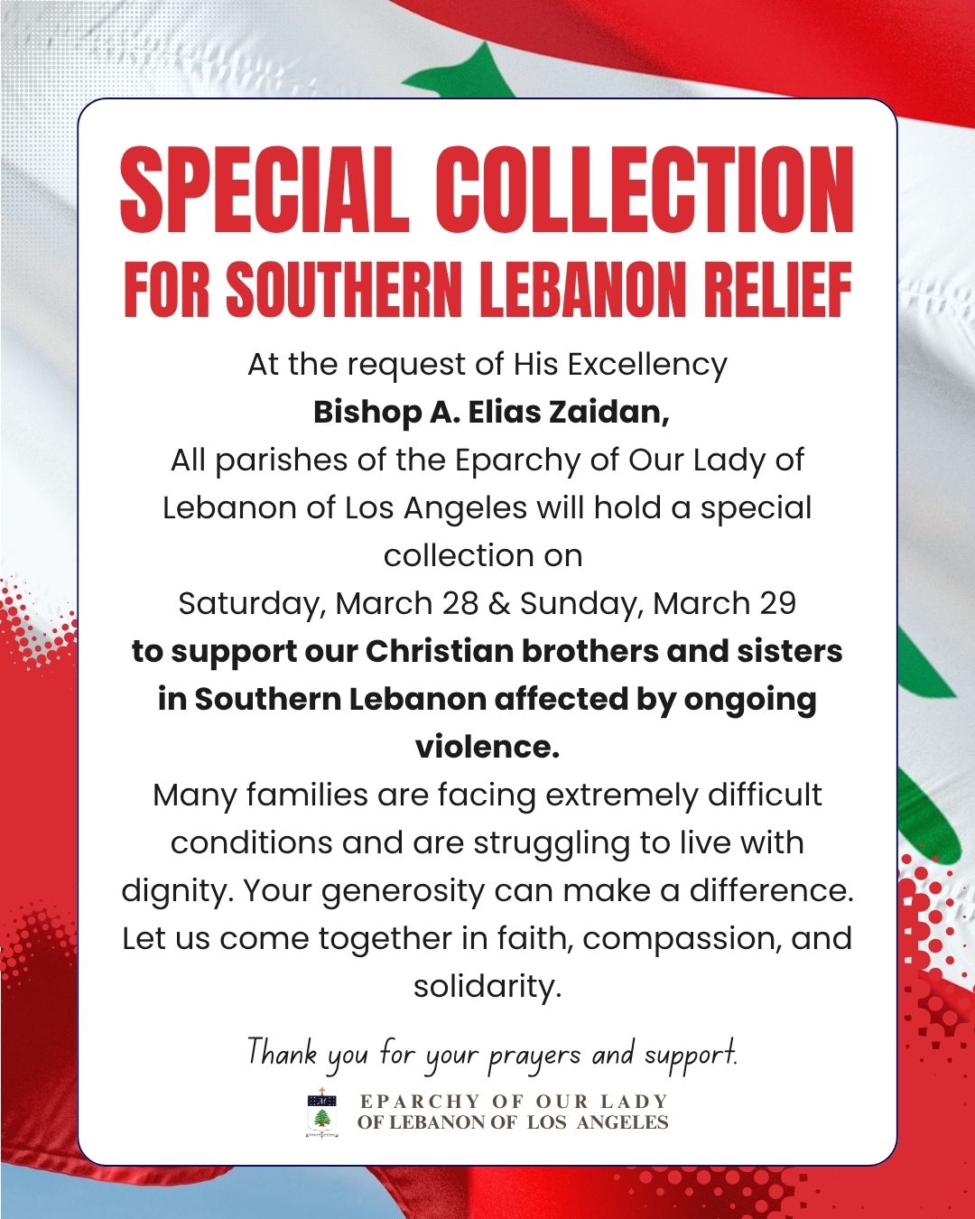 Special Collection for Southern Lebanon Relief
At the request of His Excellency Bishop A. Elias Zaidan, all parishes of the Eparchy of Our Lady of Lebanon of Los Angeles will hold a special collection on Saturday, March 28 & Sunday, March 29 to support our Christian brothers and sisters in Southern Lebanon affected by ongoing violence.
Many families are facing extremely difficult conditions and are struggling to live with dignity. Your generosity can make a difference.
Let us come together in faith, compassion, and solidarity.
Thank you for your prayers and support.