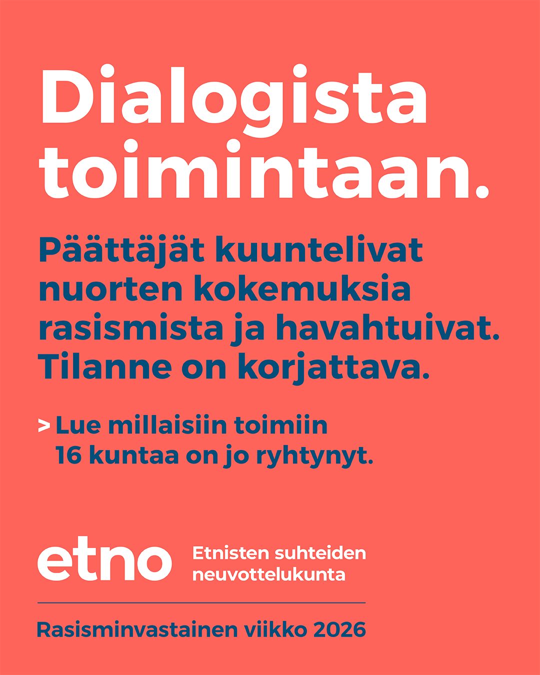 🇬🇧 In English in the comments
Viime viikolla vietettiin Rasisminvastaista viikkoa. Rasisminvastainen viikko huipentui YK:n Kansainväliseen päivään rotusyrjinnän poistamiseksi lauantaina 21.3.2026.
Vuosien 2024–2025 aikana Etnisten suhteiden neuvottelukunnan eli ETNOn toteuttama dialogitoiminnan -kokonaisuus toi yhteen nuoret ja 16 kunnan päättäjät keskustelemaan rasismista ja sen arkipäiväisyydestä. Keskusteluista syntyi vaikuttava ja ennen kaikkea toimeen tarttuva kokonaisuus: joukko konkreettisia toimenpiteitä, joihin kunnat ovat sitoutuneet nuorten hyvinvoinnin ja yhdenvertaisuuden vahvistamiseksi.
Dialogista toimintaan: Päättäjät kuuntelivat nuorten kokemuksia rasismista ja havahtuivat. Tilanne on korjattava.
👉 Lue millaisiin toimiin 16 kuntaa on jo ryhtynyt!
Katso myös seuraavat materiaalit:
• Kuntien toimenpiteet (suomeksi): https://oikeusministerio.fi/documents/1410853/257220487/ETNO_Dialogista_toimintaan.pdf/95005edb-1d3c-e961-56c5-05705384b06c?t=1772617130187
• Kuntien toimenpiteet (ruotsiksi): https://oikeusministerio.fi/documents/1410853/257220487/ETNO_Fran_dialog_till_aktion.pdf/e7dedbfe-b2d1-7770-9f8c-1d71ec25be59?t=1772617148612
• Artikkeli nuorten ja päättäjien dialogeista (suomeksi): https://kansallisetdialogit.fi/ajankohtaista/uutiset/nuorten-kohtaama-rasismi-dialogista-toimintaan/
• Koontiraportti dialogityöskentelystä ja toimenpiteistä (suomeksi): https://kansallisetdialogit.fi/wp-content/uploads/Liite_Paattajien-ja-nuorten-tilaisuuksissa-suunnitellut-toimenpiteet-30012026.pdf
#etno #antirasismi #dialogistatoimintaan