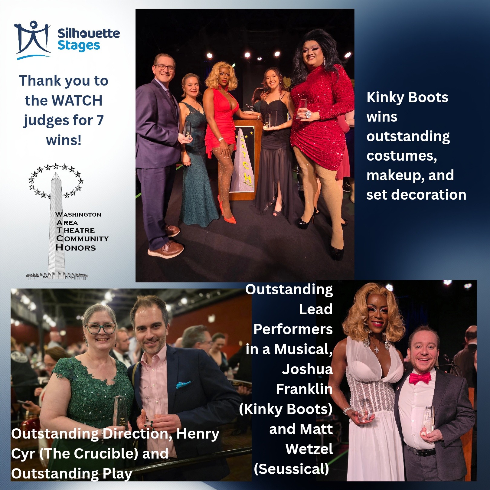 It was an incredible night for Silhouette Stages at the WATCH Awards last night - after receiving 18 nominations, we took home 7 awards! CONGRATULATIONS to all of those involved in our 2025 shows!
Outstanding Costume Design in a Musical (Seth Fallon, Leon Nguyen, Thomas Allen, Julie Mimms, Jeremy Goldman, Ande Kolp, and Debbie Mobley - Kinky Boots)
Outstanding Set Decoration in a Musical (Angie Townsend and Jessie Krupkin - Kinky Boots)
Outstanding Makeup Design in a Musical (Seth Fallon, Leon Nguyen, Thomas Allen, Julie Mimms - Kinky Boots)
Outstanding Lead Performer in a Musical (Matt Wetzel as "Cat in the Hat" - Seussical)
Outstanding Lead Performer in a Musical (Joshua Franklin as Lola/Simon - Kinky Boots)
Outstanding Direction of a Play (Henry Cyr - The Crucible)
Outstanding Play (The Crucible)