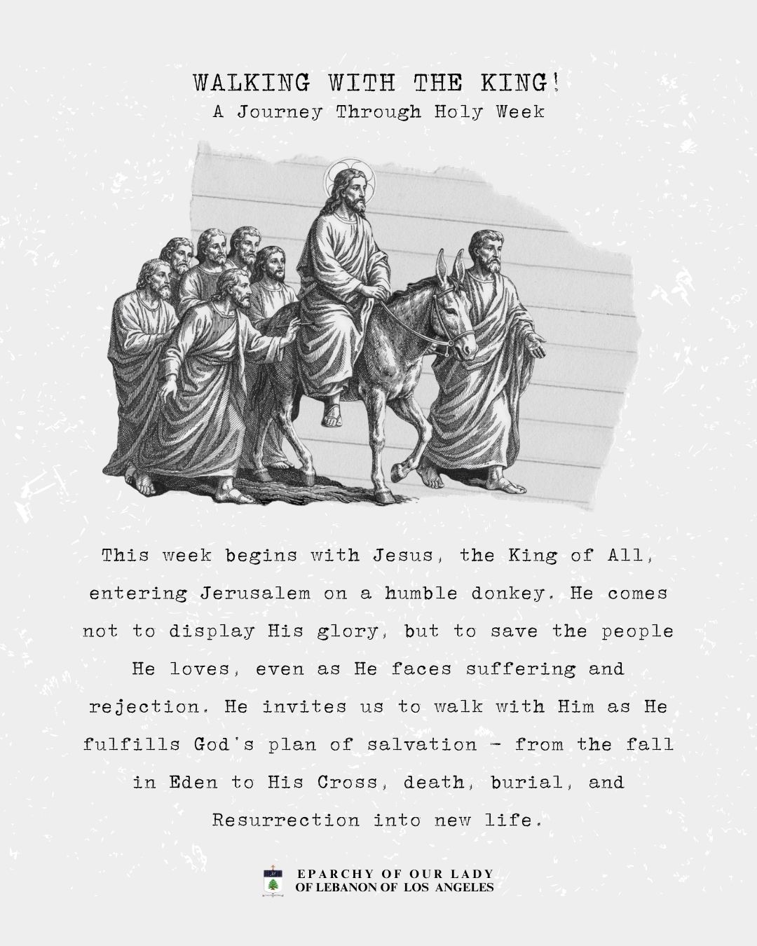 Walking with the King! A Journey Through Holy Week
This week begins with Jesus, the King of All, entering Jerusalem on a humble donkey. He comes not to display His glory, but to save the people He loves, even as He faces suffering and rejection. He invites us to walk with Him as He fulfills God’s plan of salvation - from the fall in Eden to His Cross, death, burial, and Resurrection into new life.