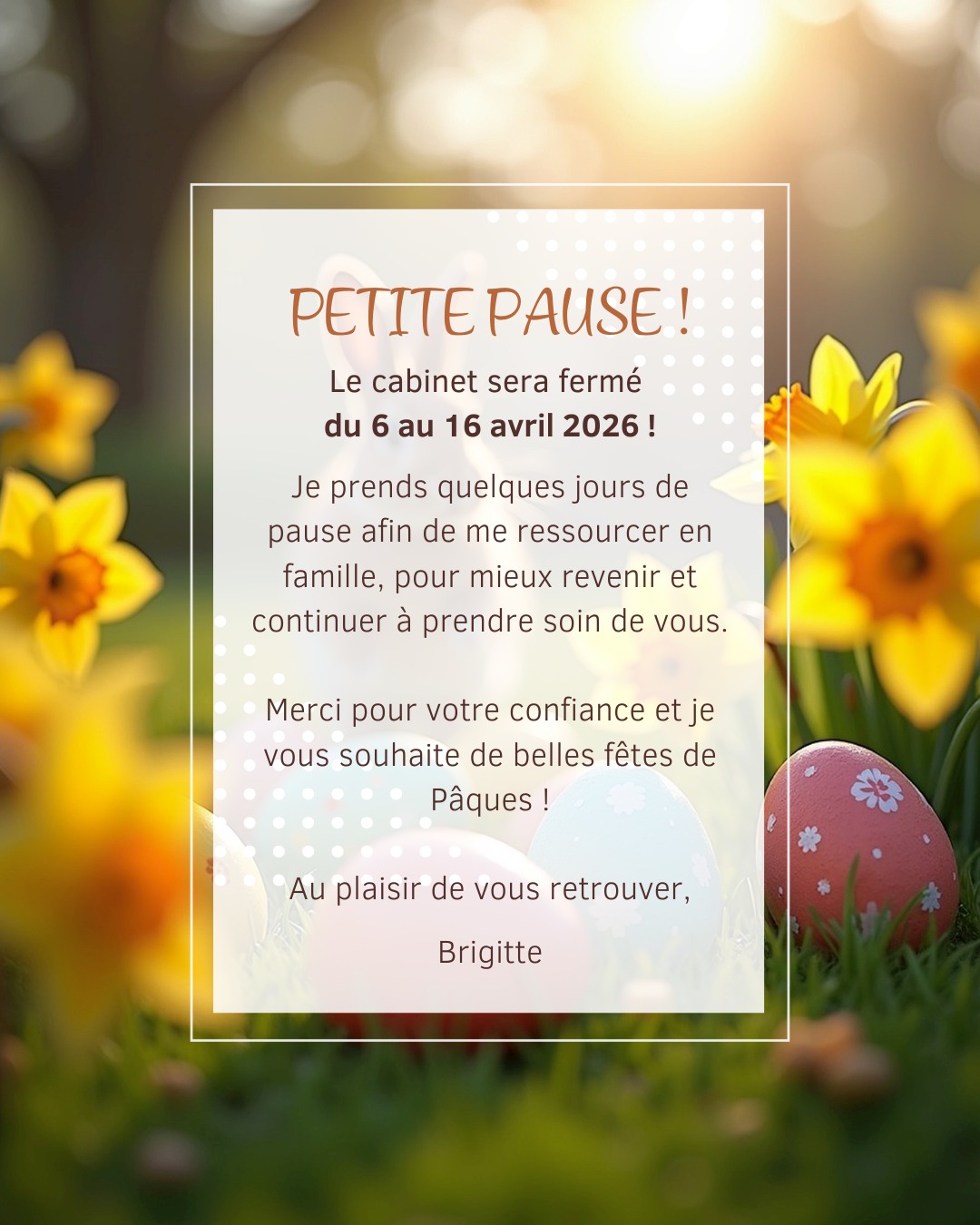 🌿 Vacances de Pâques 🌿
LE CABINET EST OUVERT CE WEEK-END DE PÂQUES, ET EXCEPTIONNELLEMENT CE DIMANCHE APRÈS-MIDI ET ENSUITE ... je prends une pause du 6 au 16 avril pour me ressourcer en famille et revenir en pleine forme pour prendre soin de vous 🤍
Merci pour votre confiance ✨
Je me réjouis de vous retrouver dès le vendredi 17 avril 2026 ! À très bientôt !
Belles fêtes de Pâques 🐣🌸
Brigitte