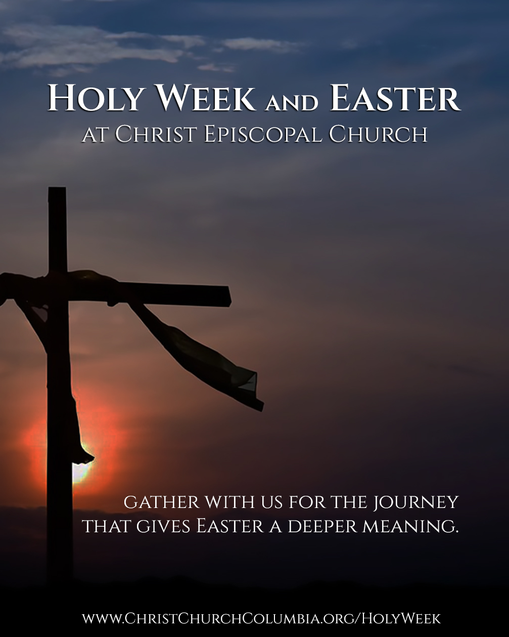 HOLY WEEK GIVES EASTER A DEEPER MEANING.
From earliest times, Christians have observed the week leading up to Easter as a time of special devotion. It is a time when we gather together as a community of faith to journey with Jesus to Jerusalem, to stand with him before his accusers, to walk to Golgotha, and to stand at the foot of his cross. Finally, on Easter Sunday, we will joyously celebrate the resurrection of Christ, lifting our voices in praise of the hope that is ours and the world’s.
GATHER WITH US.
YOU ARE ALWAYS WELCOME.
TENEBRAE · Wednesday, April 1
-7:00 p.m. in New Brick
MAUNDY THURSDAY · Thursday, April 2
-5:00 p.m. Love Feast in New Brick
-7:00 p.m. Eucharist in New Brick, with foot-washing and stripping of the Altar
-8:00 p.m. Vigil in Old Brick
GOOD FRIDAY · Friday, April 3
-12:00 noon and 7:00 p.m. Veneration of the Cross and Eucharist in New Brick
HOLY SATURDAY · Saturday, April 4
-7:00 p.m. Easter Vigil and Eucharist, Lighting of the New Fire, and Baptism in New Brick
EASTER SUNDAY · Sunday, April 5
-8:00 a.m. in Old Brick
·9:00 a.m. Family Worship in New Brick (and an Easter Egg Hunt!)
-11:00 a.m. with music and choir in New Brick
�www.ChristChurchColumbia.org/HolyWeek