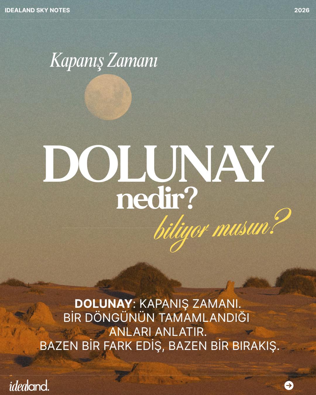 "Hayatımda artık tamamlanan ne var?"
Büyük Farkındalık
Bazen durmak, koşmaktan çok daha büyük bir cesaret ister.
Dolunay, yüzleşmekten korktuğumuz gerçekleri önümüze serer.
Unutma; biten hiçbir şey bir kayıp değildir.
İlerlemek için önce geçmişin yüklerinden özgürleşmek gerekir.
Bu bir son değil, sadece yeni bir bölümün eşiği.
Şimdi bu güçlü enerjiyi hisset.
Seni aşağı çeken ne varsa arkanda bırak ve o kapıyı kararlılıkla kapat.
Yeniye yer açmanın tam zamanı.
Idealand