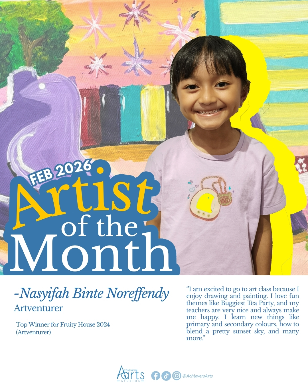 Artist of the Month | February 2026
Nasyifah Binte Noreffendy | Artventurer
Nasyifah has been in Achievers Arts since 2022. She consistently enters class with a bright smile and a positive attitude, showing enthusiasm and readiness to learn! She brings a strong sense of creativity to her work which allows her to produce unique and engaging artworks!
Artist Statement:
Upsized
"My artwork is inspired by René Magritte. He made normal things look really big in a room. I choose to paint a kitchen with baking stuff around because I love baking. I made the milk, cupcakes, mixing bowl, strawberry, and piping bag bigger than the whole room! I think it is funny and magical when the baking stuff is giant. It looks like I am super tiny in my kitchen."
Petals in Pastels
"For this artwork, I used oil pastels to draw flowers on black paper. I drew a purple flower and a purple butterfly because purple is my favorite color. The colors look super bright on the black paper and it makes my artwork look vibrant."
Blooming in Blossoms
"My artwork is about Chinese New Year. I painted a pot with branches and oranges growing on it and decorations all around. At Chinese New Year, my family gets oranges from our neighbours and friends. It makes me feel happy and special."