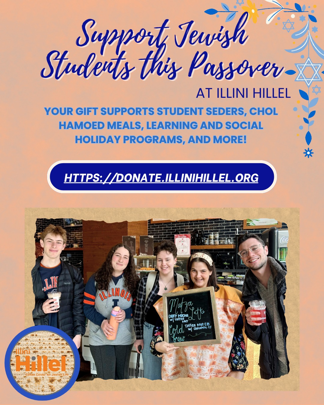 Jewish students across campus are getting ready for Passover, and we can’t wait to celebrate with them starting Wednesday night, April 1.
The celebration has already taken off this week as students stop by Espresso Royale for a Passover‑themed collab drink, join a frog‑hunt around campus, and meet Illini Jewish Project and Matzah Man in the dorms for surprise matzah drop‑offs. Next week, students will lead and participate in a wide range of Seders, share meals during Chol HaMoed, and come together for programs that make the holiday feel meaningful and fun on campus.
Everything our students experience this Passover is made possible by the generosity of our community. We’re grateful to everyone who has stepped up to support Jewish life at UIUC, and there’s still time to help students feel at home for the holiday.
Visit http://donate.illinihillel.org to make your gift and ensure students have a meaningful, memorable, safe, and joyful Passover on campus.