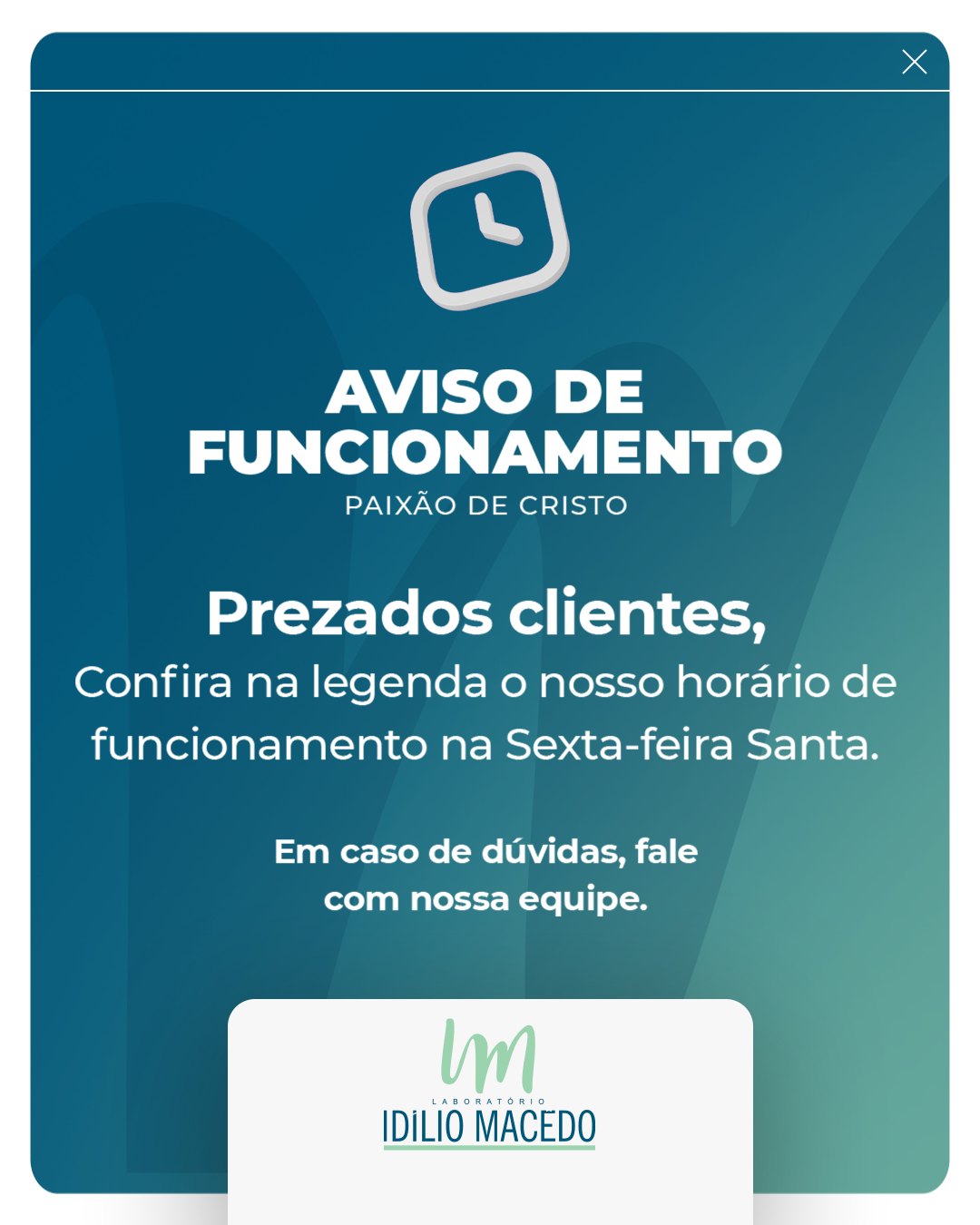 Verifique nosso horário de funcionamento no feriado de Paixão de Cristo antes de buscar atendimento.
✝️ Quinta-feira (02/04) - Atendimento até às 12h
✝️ Sexta-feira (03/04) - Fechado
Retornamos ao atendimento na segunda-feira, 06/04
Em caso de dúvidas, fale com nossa equipe.
Laboratório Idílio Macêdo🖱️ laboratorioidiliomacedo.com.br
Whatsapp: (89) 99402-3347
Telefone: (89) 3522-1476
📍Matriz (Floriano/PI)
Rua Defala Attem, 490, Centro
🕐Horário de atendimento:
De segunda a sexta-feira, das 6h40 às 18h
Sábados, das 7h às 12h