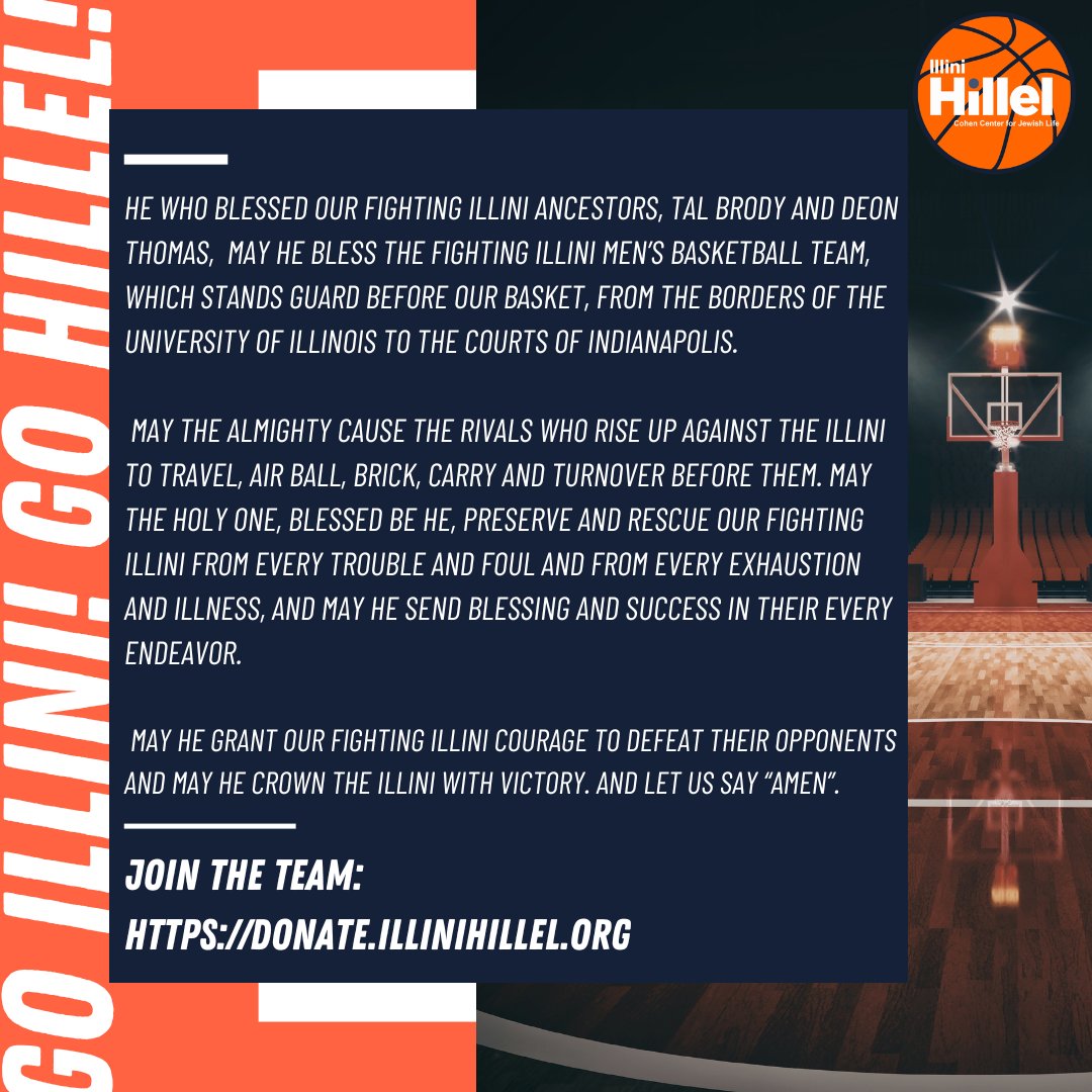 A Prayer for the Fighting Illini Men's Basketball Team as they Advance to the Final Four of the NCAA Tournament for the first time since 2005:
He Who blessed our Fighting Illini ancestors, Tal Brody and Deon Thomas, may He bless the Fighting Illini Men’s Basketball Team, which stands guard before our basket, from the borders of the University of Illinois to the courts of Indianapolis.
May the Almighty cause the rivals who rise up against the Illini to travel, air ball, brick, carry and turnover before them. May the Holy One, Blessed be He, preserve and rescue our Fighting Illini from every trouble and foul and from every exhaustion and illness, and may He send blessing and success in their every endeavor.
May He Grant our Fighting Illini courage to defeat their opponents and may He crown the Illini with Victory. And let us say “Amen”.
Be a champion for Jewish Illini: Join the team at https://donate.illinihillel.org
I-L-L! I-N-I!