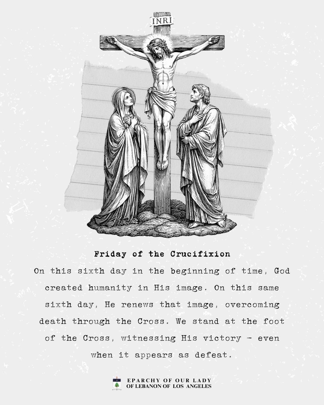 Walking with the King! A Journey Through Holy Week
Friday of the Crucifixion
On this sixth day in the beginning of time, God created humanity in His image. On this same sixth day, He renews that image, overcoming death through the Cross. We stand at the foot of the Cross, witnessing His victory - even when it appears as defeat.