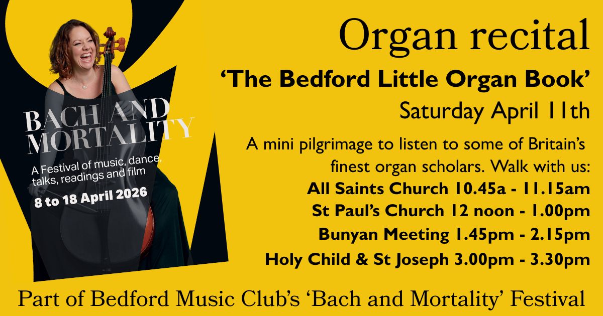 Saturday, 11th April
Bedford Music Club – Bach and Mortality Festival's, The Bedford Little Organ Book:
Join us for a unique musical pilgrimage through Bedford as we stop at four locations to hear performances from some of the UK’s finest organ scholars.
Each short recital will feature selections from Bach’s Orgelbüchlein, paired with contemporary works inspired by this remarkable collection.
For the full programme and ticket details, please visit the St Paul’s Church website.
All are warmly invited to share in this special musical journey.