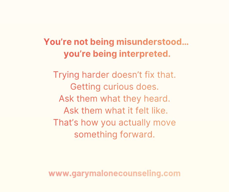 You’re not being misunderstood…
you’re being interpreted.
Read that again.
Because most couples don’t realize this is what’s actually happening in their relationship.
It’s not that your spouse isn’t listening.
It’s not that they’re trying to twist your words.
It’s that they’re hearing you through a filter that already exists.
A filter built from past arguments.
From unresolved hurt.
From moments where they didn’t feel safe with you.
So when you say,
“I was just asking a question,”
They hear,
“Here comes criticism.”
When you say,
“I need some space,”
They hear,
“I’m being pushed away.”
And now you’re stuck in the same cycle:
You keep trying to clarify your intent…
They keep reacting to your impact.
And both of you feel crazy.
Here’s the shift most couples never make:
If your spouse consistently interprets you in a negative way, the answer isn’t to try harder or explain it better.
It’s to get more curious.
Curious about what they heard.
Curious about what it felt like on their side.
Curious about the pattern your relationship has created together.
Because curiosity slows the fight down…
and creates space for understanding to actually happen.
In marriage, intent doesn’t create connection.
Understanding does.
And understanding isn’t built on what you said…
It’s built on what your partner actually felt safe enough to hear.
This is the work I do with couples every day.
