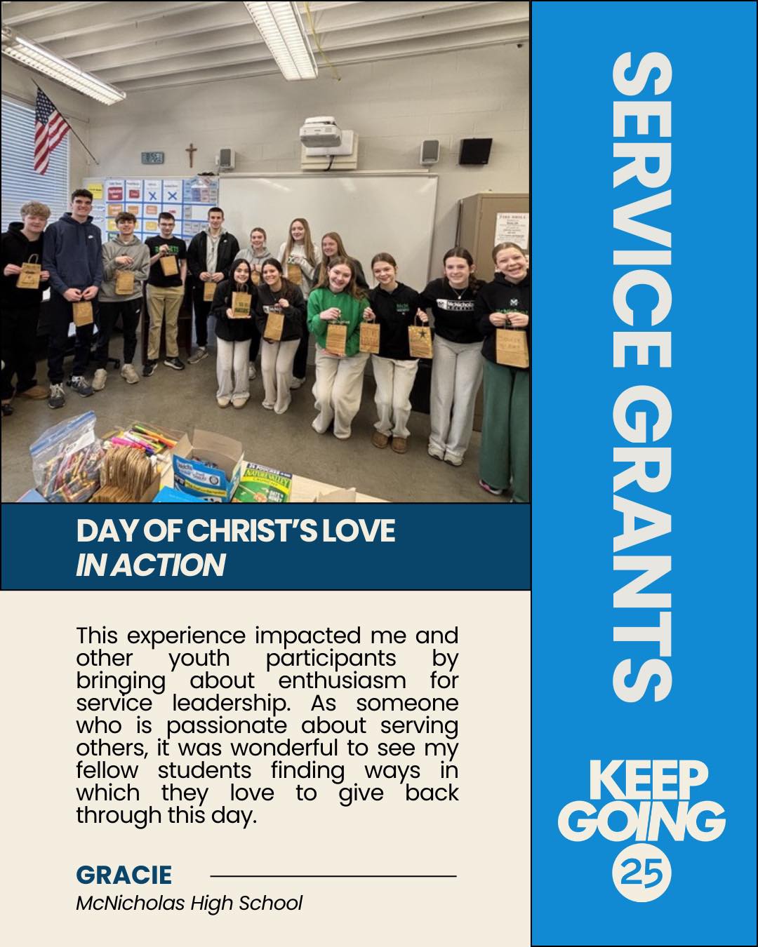 ✨ KEEP GOING 25 Service Grant in Action ✨
Because of a KEEPGOING 25 funded Service Grant, 700 students at McNicholas High School turned Catholic Schools Week into a movement of service.
Led by Senior Kairos Leader Gracie Mastruserio, students launched their first-ever Day of Christ’s Love in Action mobilizing their Rocket community to serve with leadership, collaboration and compassion.
From assembling care packages for CancerFree KIDS and local veterans… to creating friendship bracelets for Children’s Hospital patients… to stocking a Mental Health Library… to hosting a Free-Throw-A-Thon, food drives, book collections, prayer walks, and more…
💛 700 youth leaders mobilized �💛 1,000+ lives impacted �💛 Countless reminders that people matter
It’s amazing what can happen when young people unite around a shared purpose!