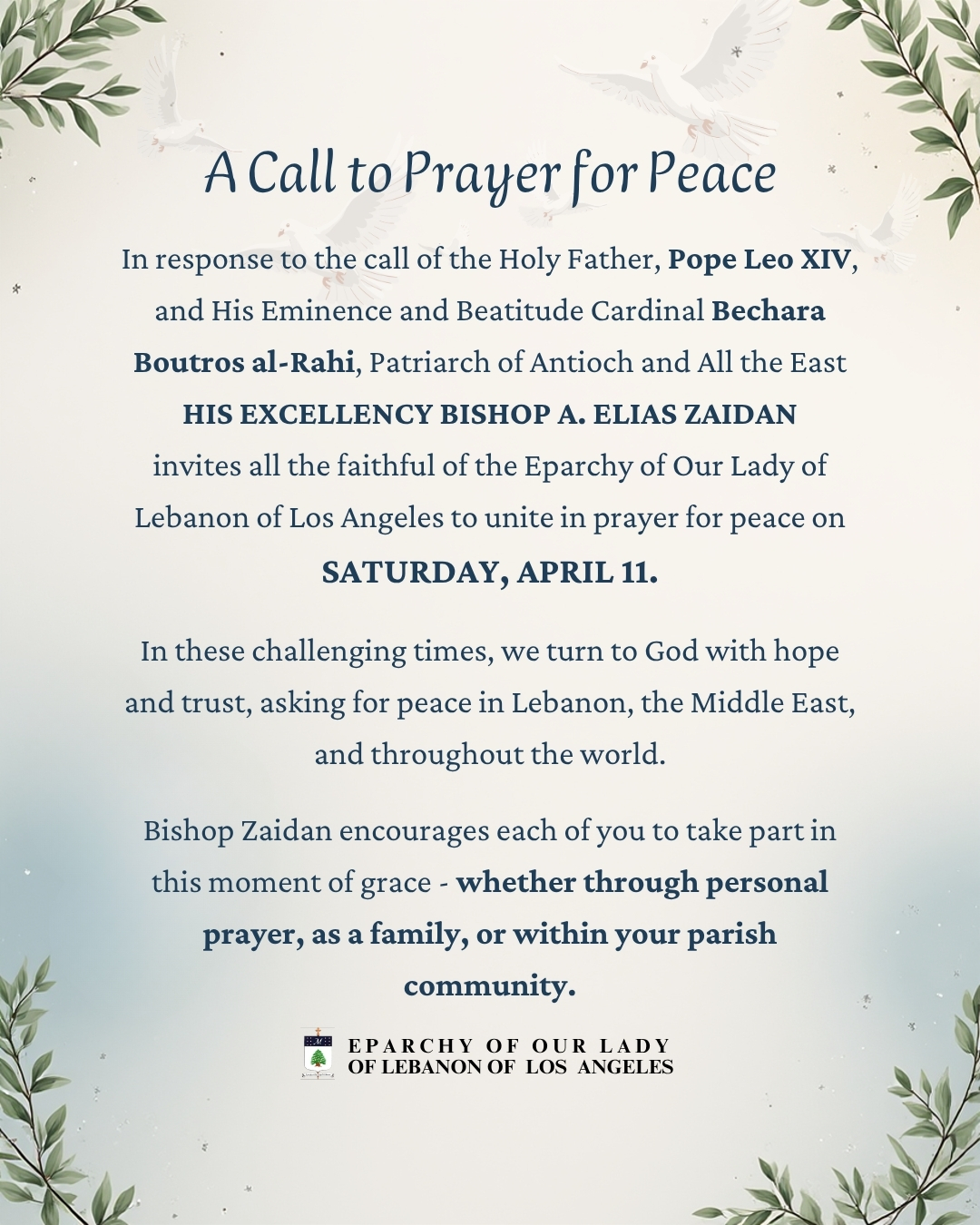 In response to the call of the Holy Father, Pope Leo XIV, and His Eminence and Beatitude Cardinal Bechara Boutros Rai, Patriarch of Antioch and All the East, His Excellency Bishop A. Elias Zaidan invites all the faithful of the Eparchy of Our Lady of Lebanon of Los Angeles to unite in prayer for peace on Saturday, April 11.
In these challenging times, we turn to God with hope and trust, asking for peace in Lebanon, the Middle East, and throughout the world. Bishop Zaidan encourages each of you to take part in this moment of grace - whether through personal prayer, as a family, or within your parish community.