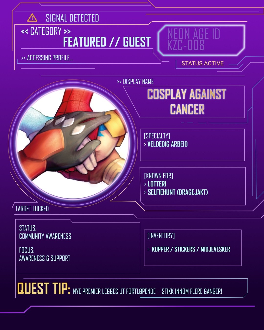 // ACCESSING PROFILE //
>> FEATURED // GUEST
COSPLAY AGAINST CANCER
Cosplay Against Cancer har de siste ni årene reist rundt på eventer i Norge for å sette fokus på kreftsaken.
På standen deres finner du lotteri med donerte premier, egen merch og ulike aktiviteter du kan delta i.
Alt overskudd fra eventene går til kreftsaken ved slutten av året.
Dette er ikke bare en stand du går forbi.
Det er en du bør ta deg tid til.
Support. Delta. Bidra.
📍 Kazokucon // 23–24.05.26