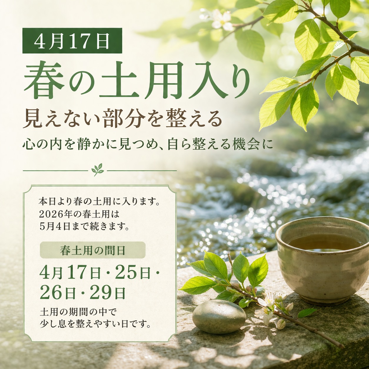 【4月17日 春の土用入り】
本日より、春の土用に入ります。
土用は、季節の変わり目にあたり、気が揺らぎやすく、心も身体も乱れやすい時です。
2026年の春土用は、5月4日まで続きます。
先日、Google最新情報やSNSでもお伝えしましたが、この時期は、見える出来事ばかりを追うのではなく、見えない部分を整えることが何より大切になります。
人との摩擦に疲れたり、思うように進まない現実に心を重くしたりする時ほど、外側の問題ばかりに意識が向きやすくなります。
しかし、本当に整えるべきものは、自分の受け止め方であり、心の在り方であり、日々の積み重ねの中にある乱れです。
同じ出来事でも、どう受け止めるかによって、心は重くも軽くもなります。
それにもかかわらず、知らず知らずのうちに、自ら重くなる方へ進んでしまうことがあります。
だからこそ土用は、外を大きく動かすより先に、自分の内側を静かに見つめ直す節目として受け止めたい時です。
そして本日は、春土用の始まりであると同時に、間日にも当たります。
間日は、土用の期間の中でも、少し息を整えやすい日です。
土用だからと必要以上に構えすぎるのではなく、まずは静かに整え始める。
その入り口として、本日は大切にしたい一日です。
なお、2026年春土用の間日は、4月17日・25日・26日・29日です。
土用の期間中も、こうした日を意識しながら、無理に押し進めるのではなく、整えながら過ごしていただけたらと思います。
住まいを整えること。
言葉を整えること。
睡眠を整えること。
荒れた気持ちのまま、結論を急がないこと。
そうした一つひとつが、この先の流れを支える土台になっていきます。
春の土用は、足を止めるための時ではありません。
次の季節へ向かう前に、見えない部分を整え、自らを立て直すための時です。
本日の土用入りを、
心の内を静かに見つめ、自ら整える機会にしていただけたらと思います。
人生相談 空~ku
#春の土用
#土用入り
#間日
#4月17日
#見えない部分を整える
#時流
#人生相談
#魂との対話
#柏市
#人生相談空