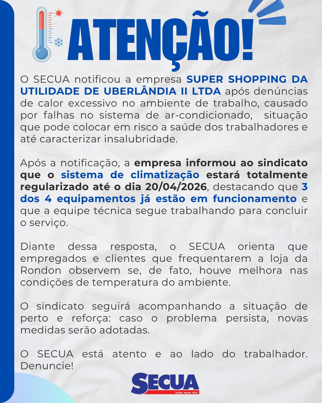 O SECUA notificou a empresa SUPER SHOPPING DA UTILIDADE DE UBERLÂNDIA II LTDA após denúncias de calor excessivo no ambiente de trabalho, causado por falhas no sistema de ar-condicionado, situação que pode colocar em risco a saúde dos trabalhadores e até caracterizar insalubridade.
Após a notificação, a empresa informou ao sindicato que o sistema de climatização estará totalmente regularizado até o dia 20/04/2026, destacando que 3 dos 4 equipamentos já estão em funcionamento e que a equipe técnica segue trabalhando para concluir o serviço.
Diante dessa resposta, o SECUA orienta que empregados e clientes que frequentarem a loja da Rondon observem se, de fato, houve melhora nas condições de temperatura do ambiente.
O sindicato seguirá acompanhando a situação de perto e reforça: caso o problema persista, novas medidas serão adotadas.
O SECUA está atento e ao lado do trabalhador. Denuncie!