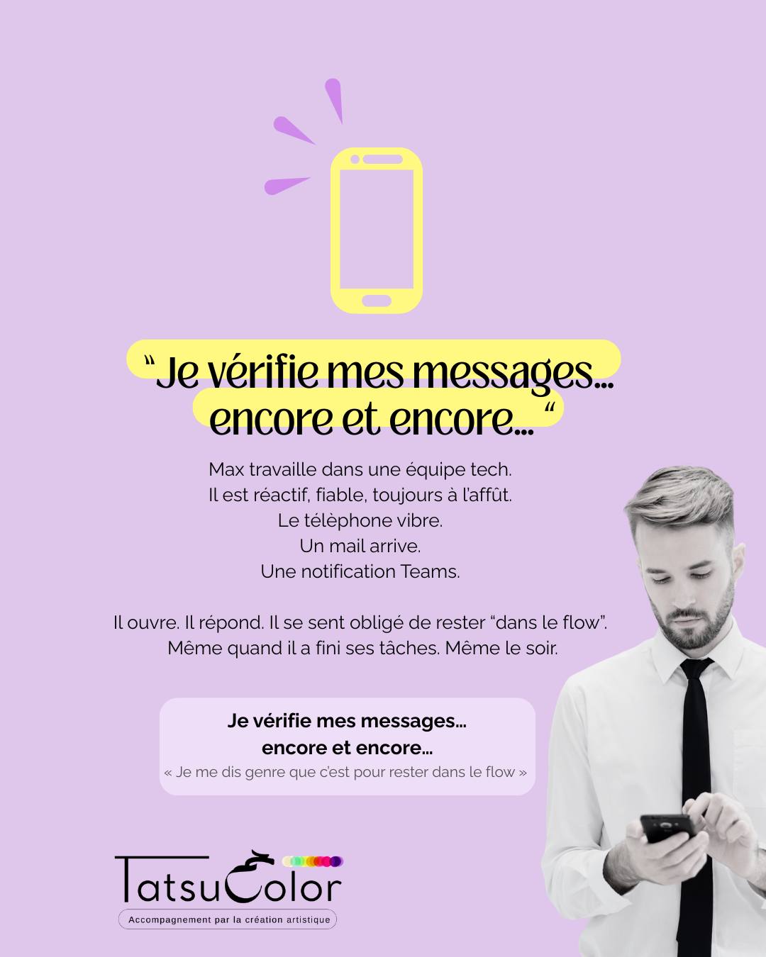 « Je vérifie mes messages… encore et encore… »
Max travaille dans une équipe tech.
Il est réactif, fiable, toujours à l’affût.
Le telephone vibre. Un mail arrive. Une notification Teams.
Il ouvre. Il répond. Il se sent obligé de rester “dans le flow”.
Même quand il a fini ses tâches. Même le soir.
Ce que ça crée
▫️ Fatigue constante, même après une nuit complète
▫️ Stress invisible, mais bien présent
▫️ Impression de ne jamais en finir
▫️ Difficulté à se déconnecter et à se reposer
Quand la création met en lumière ce qui ne se dit pas
Lors d’un atelier Tatsucolor, Max prend une grande feuille et commence à peindre.
Au début, des lignes, puis des lignes croisées, des carrés, des points. Tout est organisé, précis, presque harmonieux.
Mais Max soupire. Encore.
Il prend une nouvelle feuille et recommence le même processus.
Le temps s'écoule, puis je lui dis qu’il lui reste 10 minutes de création.
Un énorme soupir.
Une colère monte.
Il saisit sa première feuille et la recouvre d’acrylique rouge vermillon.
Puis il gratte la matière avec une brosse à dents.
La tension s’intensifie.
Il finit par déchirer sa production.
La colère a permis de tenir…
mais quand tout se défait,
ce n’est plus la colère qui reste.
C’est la tristesse.
Il dit :« J’en peux plus…
j’aimerais qu’on me fasse confiance naturellement. »
La prise de conscience
Max réalise que son réflexe de tout vérifier n’est
pas seulement un souci d’efficacité.
Derrière chaque “clic”, il y a une peur :
« Si je rate un message, je ne suis pas à la hauteur. »
Pourquoi c’est un signal à ne pas ignorer :
Quand ce mécanisme s’installe :
▫️ le système reste en hypervigilance quasi permanente
▫️ la fatigue mentale et émotionnelle devient continue, même au repos
Ce que permet l’accompagnement par la création artistique
En passant par le geste, le corps et l’émotion, Max peut :
▫️ sentir ses limites sans passer par le contrôle mental
▫️ expérimenter qu’il peut “laisser exister” sans vérifier en permanence
▫️ retrouver des espaces internes de sécurité et de respiration
▫️ différencier ce qui relève du réel… et ce qui relève de la peur de ne pas être assez
