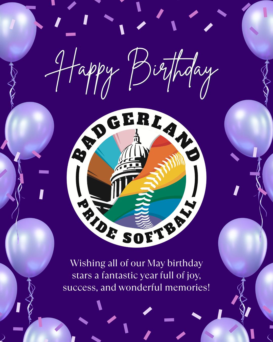 Happy Birthday to our May Badgerland Pride Softball Stars! 🎂 Let's celebrate the birthdays of these amazing players born in May:
- Chandler Cook
- Connor Strassburg
- Dustie Lohmeyer
- Frederick C Thacher
- Gillian Blake
- Hazel Gilbert
- Isaac Lebeck
- Jonathan Whalley
- Kacey Spoerl
- Kevin Hubbard
- May White
- Megan Tamulewicz
- Michael Stanzek
- Olivia Hoffman
- Rafael Plaza
- Sabrina Ammer
- Sage Ribble-Salazar
- Sophie Martin
- Troy Meyer
- Valerie Hill
Wishing all of you a fantastic year full of joy, success, and wonderful memories! 🎉