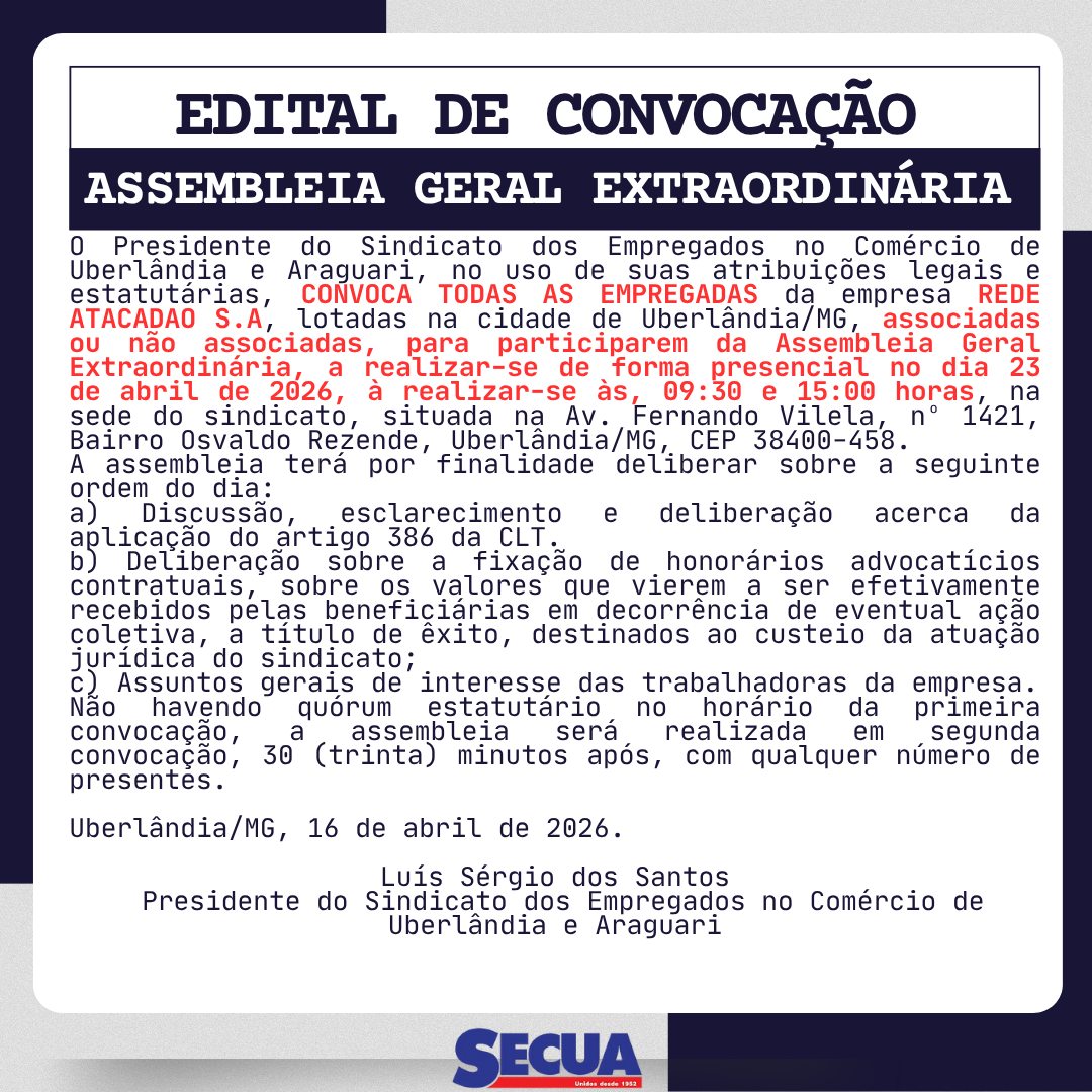 EDITAL DE CONVOCAÇÃO ASSEMBLEIA GERAL EXTRAORDINÁRIA
O Presidente do Sindicato dos Empregados no Comércio de Uberlândia e Araguari, no uso de suas atribuições legais e estatutárias, CONVOCA TODAS AS EMPREGADAS da empresa ATACADAO S.A., lotadas na cidade de Uberlândia/MG, associadas ou não associadas, para participarem da Assembleia Geral Extraordinária, a realizar-se de forma presencial no dia 23 de abril de 2026, à realizar-se às, 09:30 e 15:00 horas , na sede do sindicato, situada na Av. Fernando Vilela, nº 1421, Bairro Osvaldo Rezende, Uberlândia/MG, CEP 38400-458.
A assembleia terá por finalidade deliberar sobre a seguinte ordem do dia:
a) Discussão, esclarecimento e deliberação acerca da aplicação do artigo 386 da CLT.
b) Deliberação sobre a fixação de honorários advocatícios contratuais, sobre os valores que vierem a ser efetivamente recebidos pelas beneficiárias em decorrência de eventual ação coletiva, a título de êxito, destinados ao custeio da atuação jurídica do sindicato;
c) Assuntos gerais de interesse das trabalhadoras da empresa.
Não havendo quórum estatutário no horário da primeira convocação, a assembleia será realizada em segunda convocação, 30 (trinta) minutos após, com qualquer número de presentes.
Uberlândia/MG, 16 de abril de 2026.
Luís Sérgio dos Santos
Presidente do Sindicato dos Empregados no Comércio de Uberlândia e Araguari