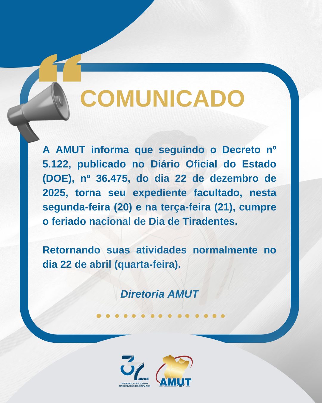 COMUNICADO EXPEDIENTE TIRADENTES
AMUT informa que, em razão do feriado de Tiradentes, e seguindo o Decreto nº 5.122, publicado no Diário Oficial do Estado (DOE), nº 36.475, do dia 22 de dezembro de 2025, torna seu expediente facultado, nesta segunda-feira (20) e na terça-feira (21), cumpre o feriado nacional. Retornando suas atividades normalmente no dia 22 de abril (quarta-feira).
37 anos integrando, fortalecendo e desenvolvendo o municipalismo
#AMUT37anos #AMUTemação #EmproldoPará