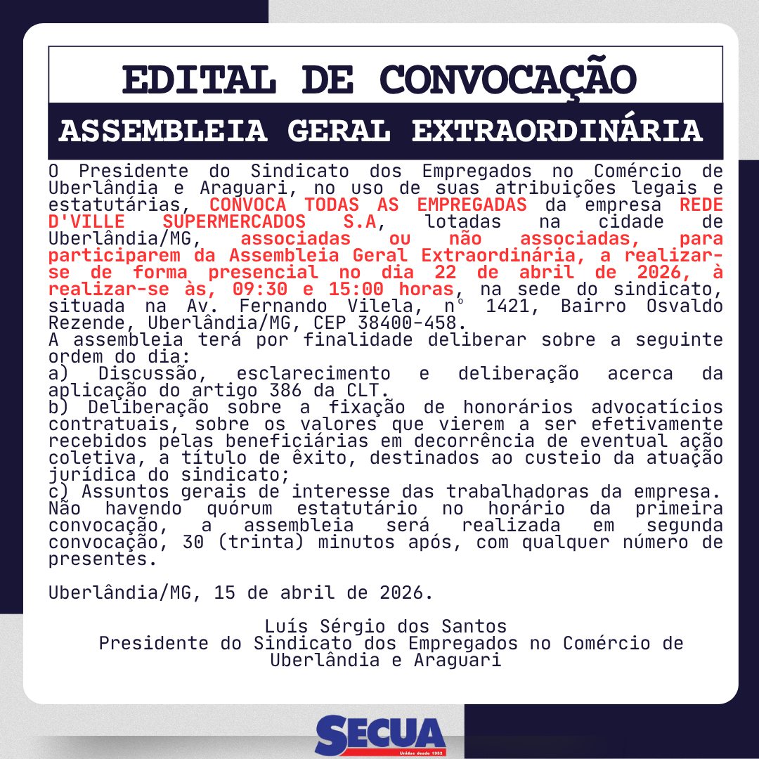 EDITAL DE CONVOCAÇÃO ASSEMBLEIA GERAL EXTRAORDINÁRIA
O Presidente do Sindicato dos Empregados no Comércio de Uberlândia e Araguari, no uso de suas atribuições legais e estatutárias, CONVOCA TODAS AS EMPREGADAS da empresa D'VILLE SUPERMERCADOS S.A., lotadas na cidade de Uberlândia/MG, associadas ou não associadas, para participarem da Assembleia Geral Extraordinária, a realizar-se de forma presencial no dia 22 de abril de 2026, à realizar-se às, 09:30 e 15:00 horas , na sede do sindicato, situada na Av. Fernando Vilela, nº 1421, Bairro Osvaldo Rezende, Uberlândia/MG, CEP 38400-458.
A assembleia terá por finalidade deliberar sobre a seguinte ordem do dia:
a) Discussão, esclarecimento e deliberação acerca da aplicação do artigo 386 da CLT.
b) Deliberação sobre a fixação de honorários advocatícios contratuais, sobre os valores que vierem a ser efetivamente recebidos pelas beneficiárias em decorrência de eventual ação coletiva, a título de êxito, destinados ao custeio da atuação jurídica do sindicato;
c) Assuntos gerais de interesse das trabalhadoras da empresa.
Não havendo quórum estatutário no horário da primeira convocação, a assembleia será realizada em segunda convocação, 30 (trinta) minutos após, com qualquer número de presentes.
Uberlândia/MG, 15 de abril de 2026.
Luís Sérgio dos Santos
Presidente do Sindicato dos Empregados no Comércio de Uberlândia e Araguari