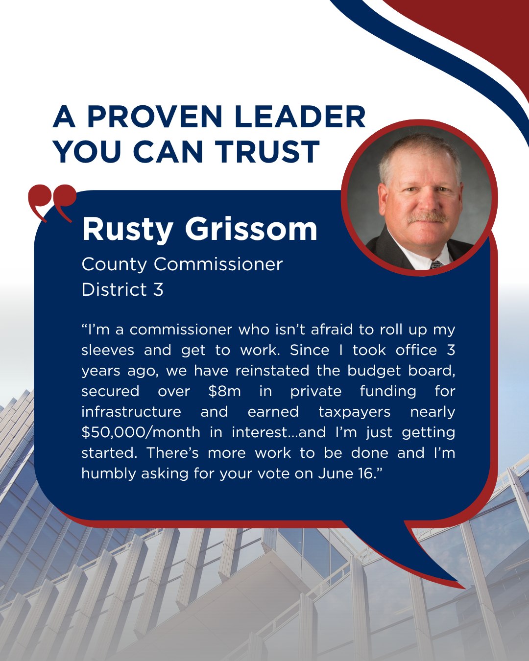 "I’m a commissioner who isn’t afraid to roll up my sleeves and get to work. Since I took office 3 years ago, we have reinstated the budget board, secured over $8m in private funding for infrastructure and earned taxpayers nearly $50,000/month in interest…and I’m just getting started. There’s more work to be done and I’m humbly asking for your vote on June 16."