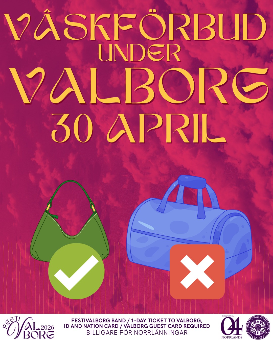 Under Valborg (30/4) kommer inga stora väskor tillåtas på festivalområdet. Lämna gärna väskan helt hemma för den bästa festivalupplevelsen!
Endast väskor i max 40 x 40 x 20 cm kommer vara tillåtna.
Under hela festivalen är det totalförbud mot att ta med vätska, inklusive alkohol, och droger in på området. Det är även förbjudet att medta föremål som kan vara en säkerhetsrisk som vapenliknande föremål, vassa föremål, pepparspray och paraplyer.
Så, lämna gärna väskan hemma!
___
During Valborg (30/4) no big bags will be allowed on the premise. For the best festival experience, please consider leaving your bad at home!
No bag bigger than 40 x 40 x 20 cm will be let in.
During the Festival, there is a total ban on bringing liquids, including alcohol, and drugs onto the premises. It is also forbidden to bring object that could pose a security risk, such as weapon-like objects, sharp objects, pepper spray, and umbrellas.
Thank you for your understanding and for leaving your bag at home!