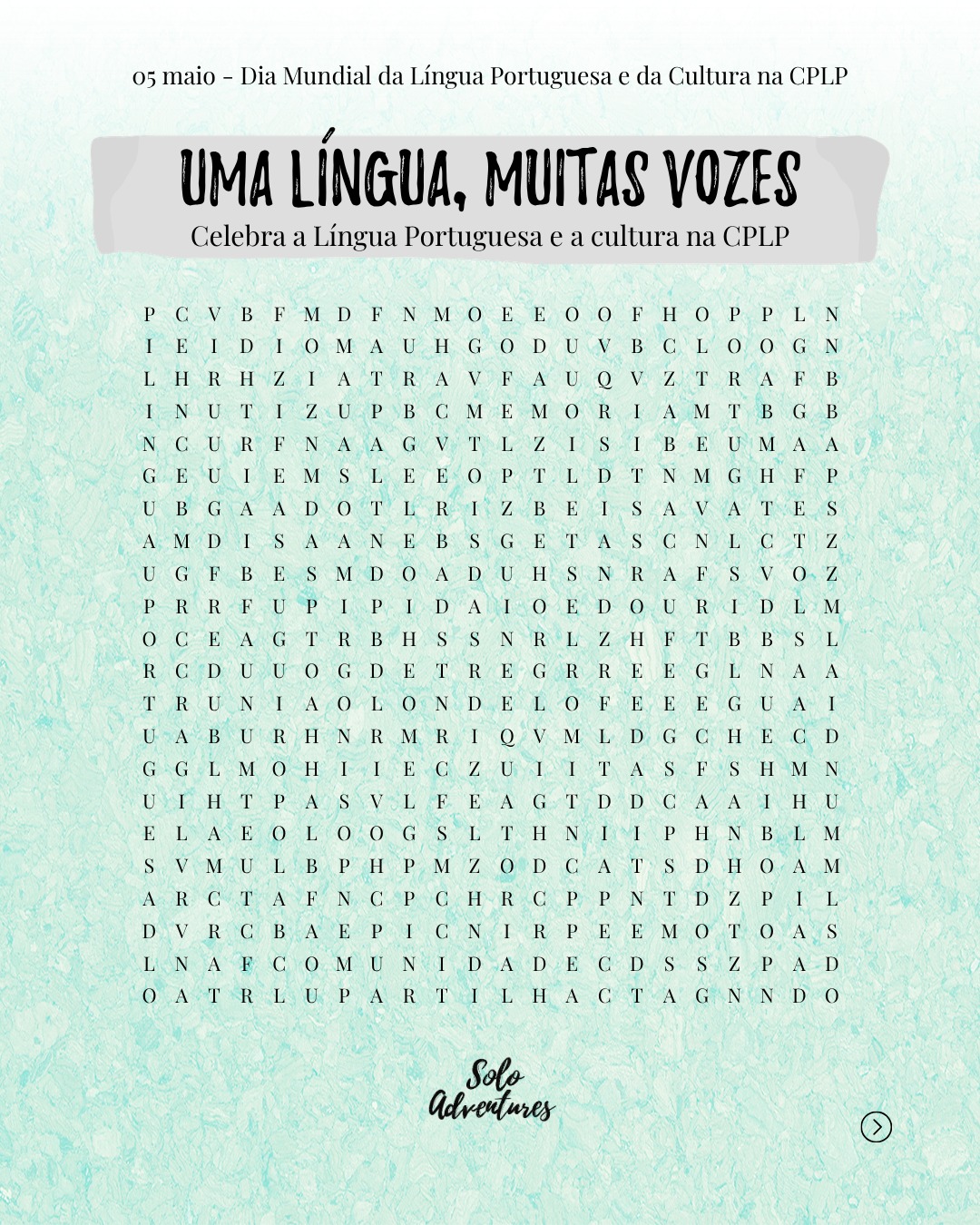 📆 Dia Mundial da Língua Portuguesa e da Cultura na CPLP
Hoje comemoramos este idioma tão amado que torna a nossa associação possível. 💙
Uma língua viva
📖 Rica em palavras
🌍 Diversa em culturas
Para celebrar esta data, nada melhor do que um jogo de caça-palavras, uma forma divertida de celebrar a nossa união enquanto países lusófonos.
👉 Quantas palavras conseguiste encontrar?
Deixa a tua resposta nos comentários! 🕵️♂️
#soloadventures #CPLP #DiaMundialdaLinguaPortuguesa #PaisesLusofonosUnidos