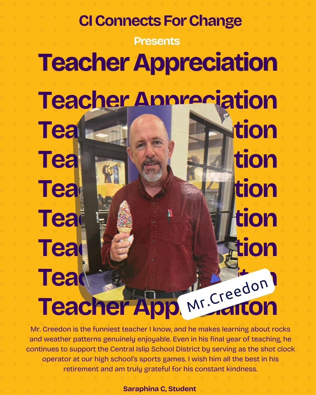 Mr. Creedon is the funniest teacher I know and he makes learning about rocks and weather patterns genuinely enjoyable. Even in his final year of teaching, he continues to support the Central Islip School District by serving as the shot clock operator at our high school’s sports games. I wish him all the best in his retirement and am truly grateful for his constant kindness.
