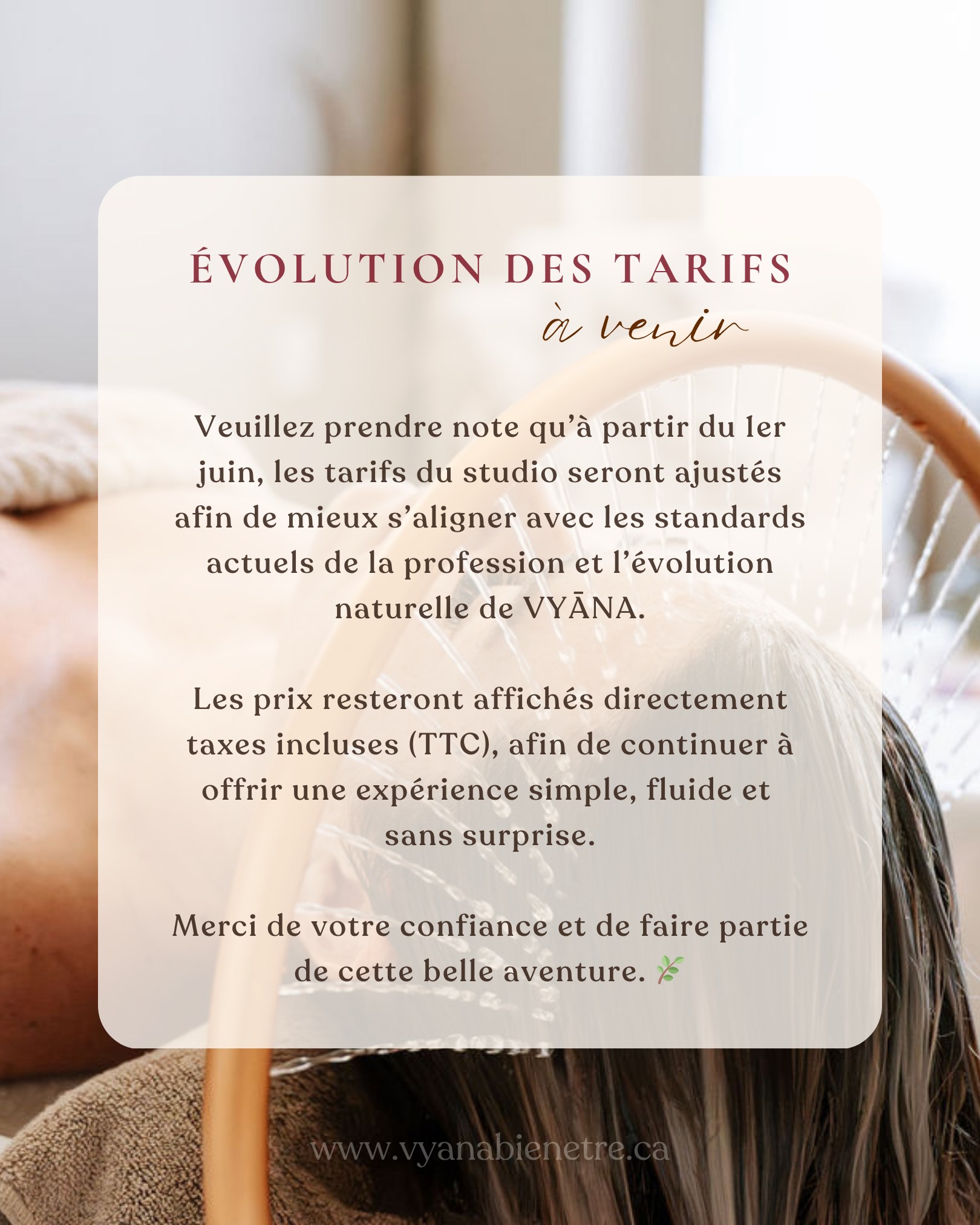 Chères clientes,
Depuis la création de VYĀNA, j’ai toujours eu à cœur d’offrir une expérience humaine, douce et transparente. C’est aussi pour cette raison que j’ai choisi, il y a plusieurs mois maintenant, d’afficher les tarifs directement taxes incluses (TTC), afin de rendre l’expérience la plus simple et fluide possible pour vous.
À partir du 1er juin, les tarifs du studio seront ajustés. Depuis mes débuts, plusieurs soins avaient volontairement été proposés à des prix plus accessibles afin de permettre à VYĀNA de grandir doucement. Avec le temps, j’ai cependant réalisé qu’il était important pour moi de réaligner progressivement mes tarifs avec les standards actuels de la profession, dans une volonté de valoriser le métier avec justesse, tout en restant cohérente avec le temps, la présence et l’attention investis dans chaque soin.
Les prix continueront d’être affichés taxes incluses, dans une volonté de simplicité et de transparence.
VYĀNA continuera d’accueillir chaque femme une à la fois, dans un espace intime pensé pour ralentir, relâcher et prendre soin de soi en profondeur.
Merci infiniment de votre confiance et de faire partie de cette belle évolution. 🌿