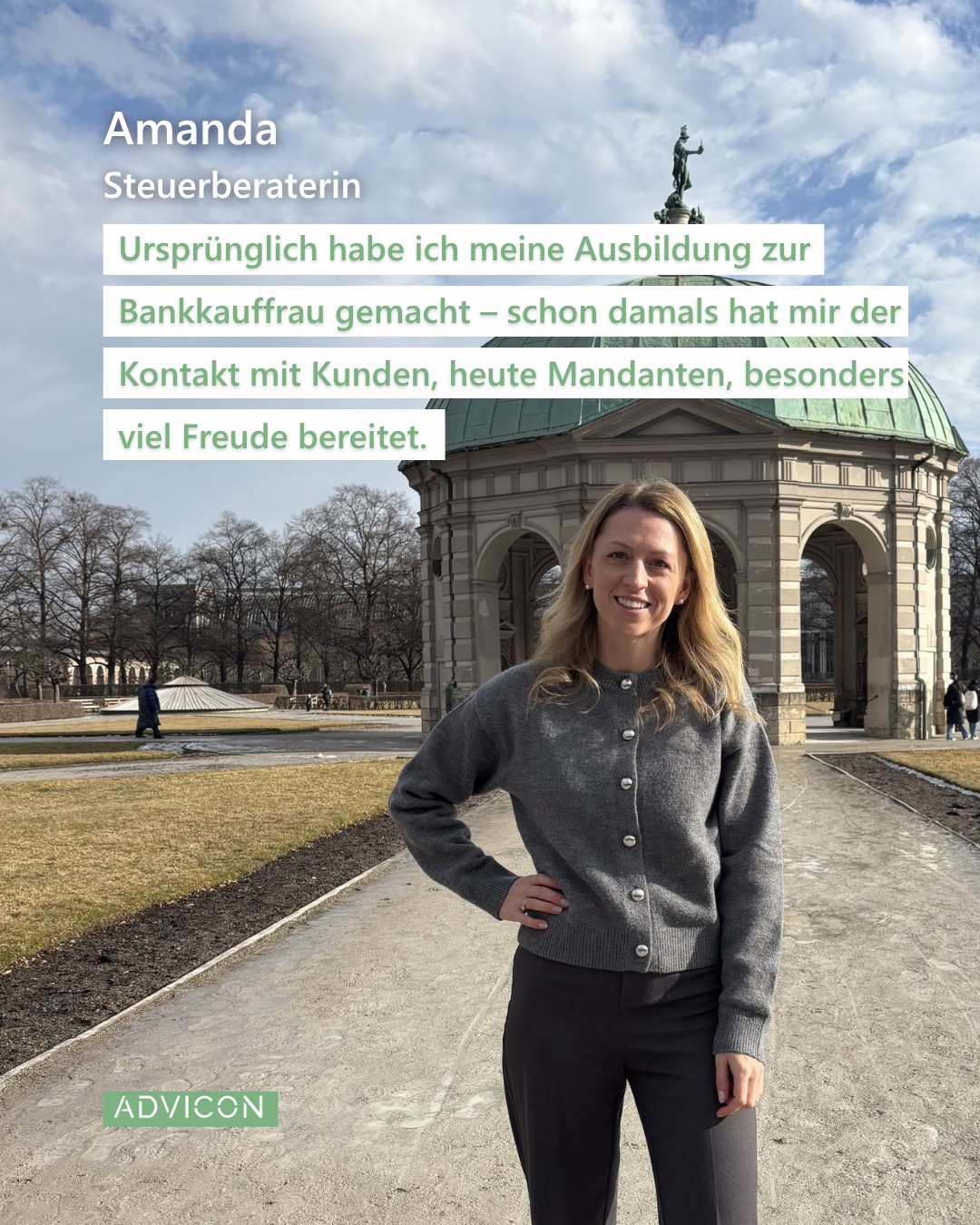 🌟 Willkommen im Team, Amanda! 🌟
Hi, ich bin Amanda und Steuerberaterin bei ADVICON. 📊 Zu meinen Aufgaben gehören die Erstellung von Jahresabschlüssen und Steuererklärungen sowie die steuerliche Beratung unserer Mandanten.
Berufsbegleitend habe ich meinen Master im Steuerrecht absolviert und anschließend die Steuerberaterprüfung abgelegt. 🎓 Ursprünglich habe ich meine Ausbildung zur Bankkauffrau gemacht – schon damals hat mir der Kontakt mit Kunden, heute Mandanten, besonders viel Freude bereitet. 🤝
In meiner Freizeit mache ich gerne Sport, zum Beispiel Skifahren im Winter ⛷️, Spinning 🚴♀️ und seit meiner Platzreife im letzten Frühling spiele ich auch gerne Golf. ⛳ Außerdem reise ich sehr gerne. 🌍 Ein Jahr Work & Travel in Australien und Neuseeland hat mich besonders geprägt. 🇦🇺🇳🇿 Als gebürtige Münchnerin freue ich mich jedoch immer wieder, nach Hause zurückzukehr