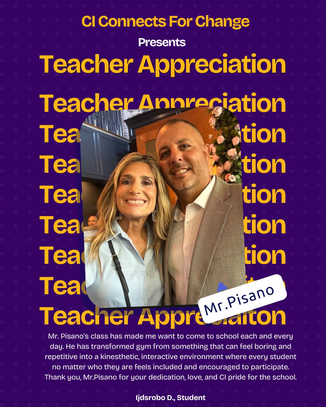 The Man - The Legend - Mr. Pisano!
Mr. Pisano’s class has made me want to come to school each and every day. He has transformed gym from something that can feel boring and repetitive into a kinesthetic, interactive environment where every student no matter who they are feels included and encouraged to participate. Thank you, Mr.Pisano for your dedication, love, and CI pride for the school. 💜💛
