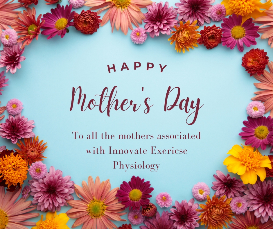 Happy Mother’s Day to all the incredible mums, grandmothers, carers, and mother figures in our community
Today, we celebrate the strength, care, resilience, and love that mothers bring to the lives of those around them every single day.
Whether you’re chasing after little ones, supporting adult children, caring for family members, or simply being the person everyone relies on, we see and appreciate all that you do.
From all of us at Innovate Exercise Physiology, we hope you have a wonderful day filled with love, appreciation, and maybe even a little time for yourself