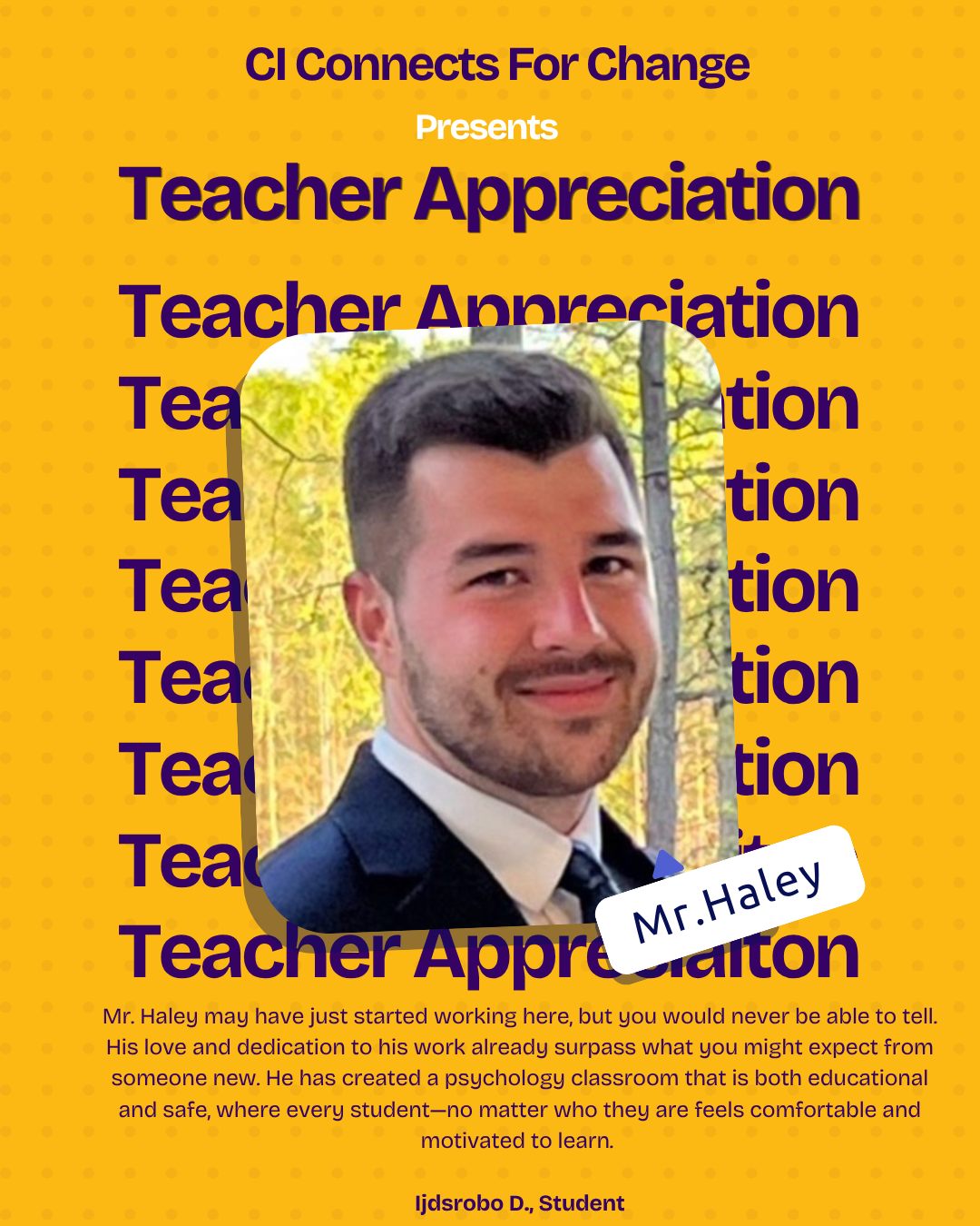 Mr. Haley may have just started working here, but you would never be able to tell. His love and dedication to his work already surpass what you might expect from someone new. He has created a psychology classroom that is both educational and safe, where every student—no matter who they are feels comfortable and motivated to learn. He is not only an incredible psychology teacher, but also someone students can turn to for advice, both in and beyond the classroom.