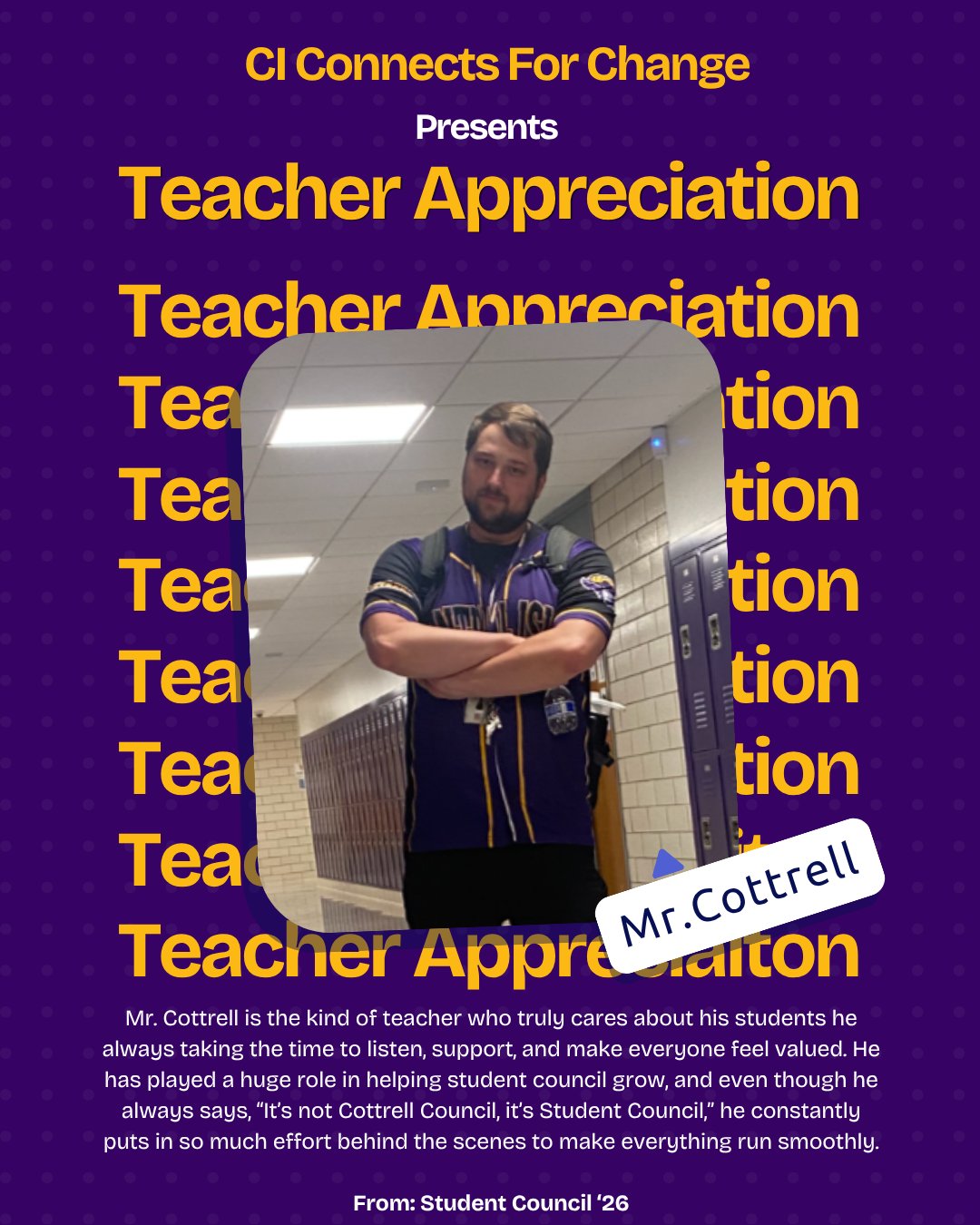 Mr. Cottrell is the kind of teacher who truly cares about his students he always taking the time to listen, support, and make everyone feel valued. He has played a huge role in helping student council grow, and even though he always says, “It’s not Cottrell Council, it’s Student Council,” he constantly puts in so much effort behind the scenes to make everything run smoothly. His dedication and genuine care for students makes him a great advisor and a true example of what it means to be a teacher who cares.