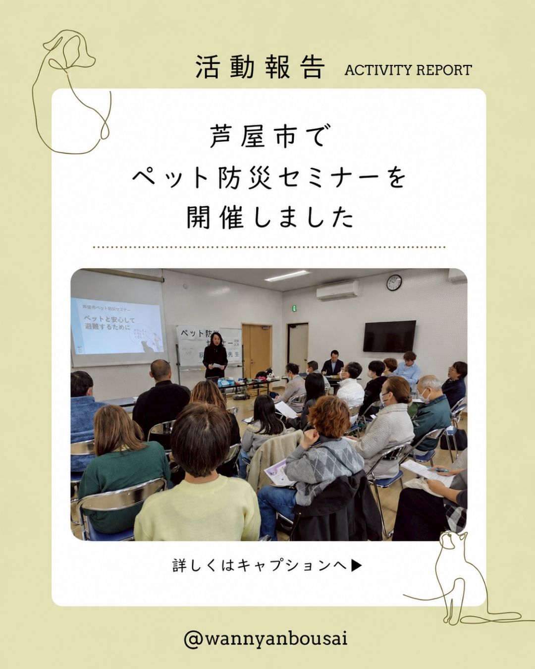 活動報告
芦屋市にて開催されたペット防災セミナーで、
「ペットと安心して避難するために」をテーマにお話しさせていただきました。
災害は、いつ起こるかわかりません。
だからこそ、
いざという時だけではなく、
日ごろの暮らしの中でできる備えや、
いつものケア、声かけ、環境づくりが大切です。
今回の講座では、
ペットとの避難について
在宅避難で必要な備え
キャリーやリードに慣れること
迷子対策
ペット防災グッズの考え方
などをお伝えしました。
参加された方からは、
「日頃のトレーニングも大事だと思いました」
「ペット防災手帳も頂き、書いてみようと思います」
「ペットをきっかけに広がり、コミュニティの強化と減災につながればと思っています」
という、うれしいお声もいただきました。
ペット防災は、
飼い主さんだけの備えではありません。
動物が好きな方も、
少し苦手な方も、
アレルギーのある方も、
地域の中で安心して過ごせるように。
人とペットがともに助かるための備えを、
これからも地域の皆さまと一緒に考え、伝えていきます。
ご参加くださった皆さま、
開催にあたりご尽力くださった皆さま、
本当にありがとうございました。
わんにゃん防災では、
ペットと飼い主が一緒に安心して暮らせる防災を、
日々の暮らしの中からお伝えしています。
#わんにゃん防災
#ペット防災
#犬の防災
#猫の防災
#同行避難
#在宅避難
#防災セミナー
#地域防災
#芦屋市
#ペットと避難
#災害への備え
#ペットと暮らす
#犬と暮らす
#猫と暮らす
#防災士