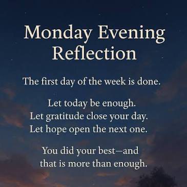 ✨ Monday Evening Reflection ✨
The first day of a brand new week is officially behind us. Monday evenings have a special way of slowing things down… giving us a quiet moment to breathe, reflect, and reset before the rest of the week unfolds.
Maybe today felt productive. Maybe it felt messy. Maybe it was a little bit of both. Either way, you showed up, you gave what you could, and that matters more than you know.
So tonight, let gratitude settle in. Let the stress of the day soften. Let hope gently lead you into tomorrow. 🌙
Here’s your reminder this Monday evening:
You do not have to have it all figured out.
You only have to keep moving forward. 🤍