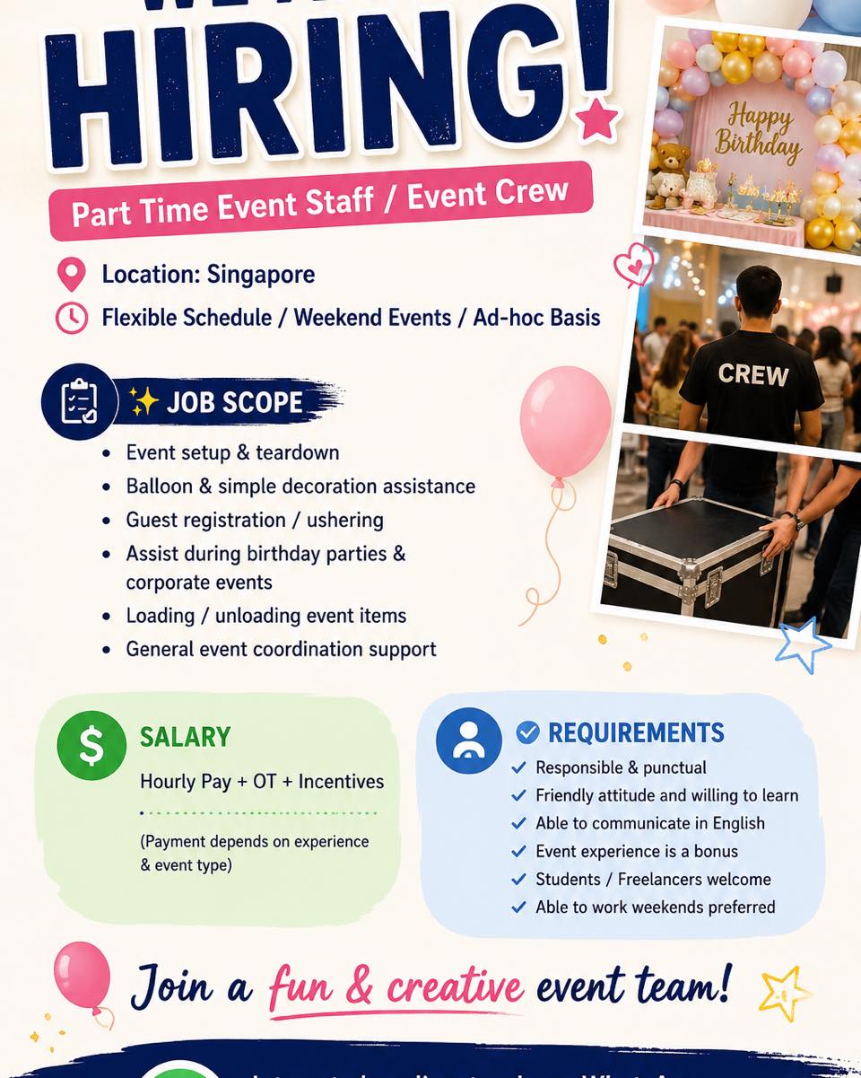 WE ARE HIRING
Part Time Event Staff / Event Crew
📍 Location: Singapore
🕒 Flexible Schedule / Weekend Events / Ad-hoc Basis
✨ Job Scope
• Event setup & teardown
• Balloon & simple decoration assistance
• Guest registration / ushering
• Assist during birthday parties & corporate events
• Loading / unloading event items
• General event coordination support
💰 Salary
Hourly Pay + OT + Incentives
(Payment depends on experience & event type)
✅ Requirements
• Responsible & punctual
• Friendly attitude and willing to learn
• Able to communicate in English
• Event experience is a bonus
• Students / Freelancers welcome
• Able to work weekends preferred
🎈 Join a fun & creative event team!
Interested applicants, please WhatsApp:
📲 +65 92712311