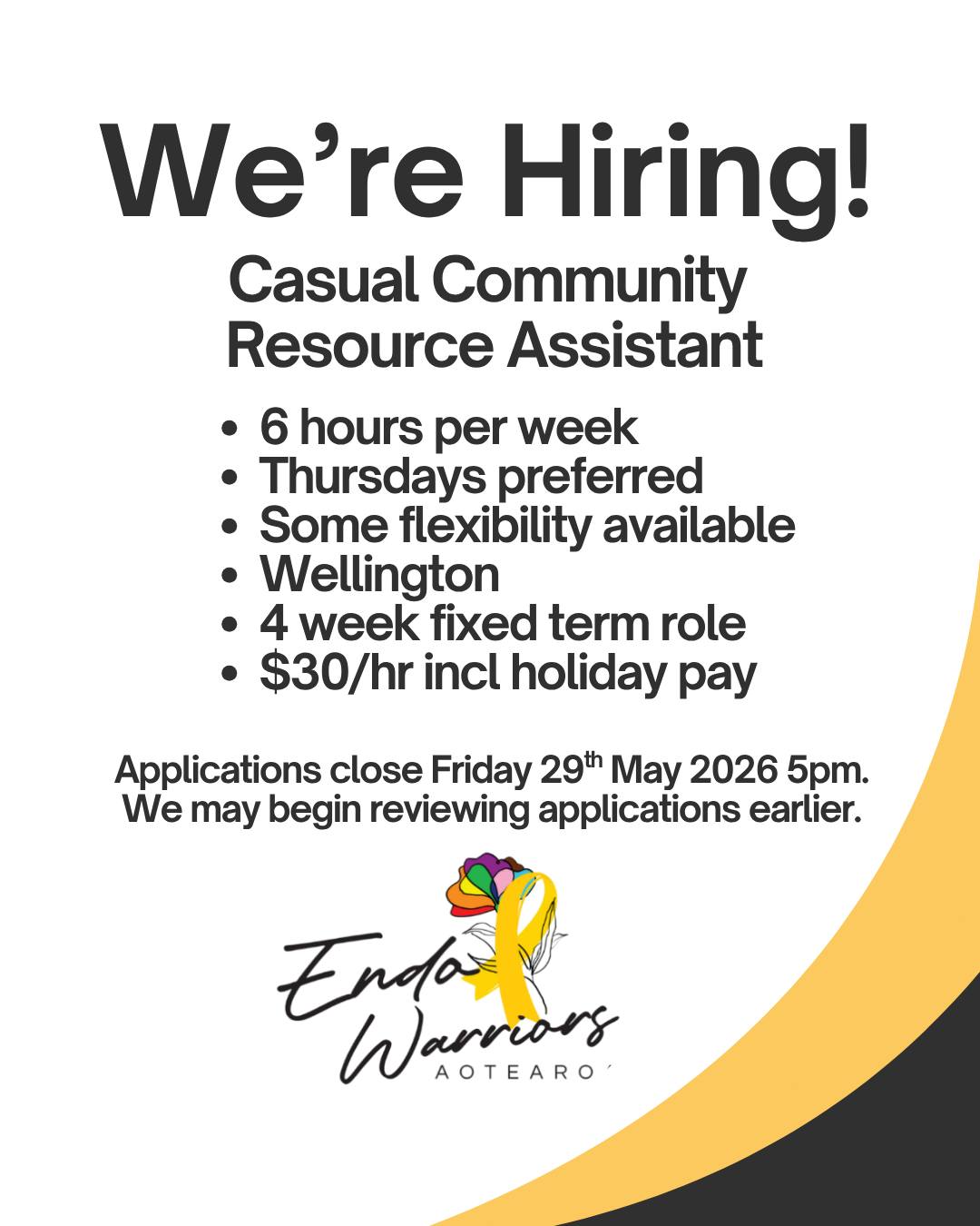 Endo Warriors Aotearoa IS HIRING | Casual Community Resource Assistant
Endo Warriors Aotearoa is looking for someone to join our team for a short term casual role supporting our community mahi across Wellington.
This role involves helping organise supplies, pack period packs for schools and community organisations, assist with stocktakes, and help keep our storage space organised and running smoothly.
Hours:
âą 6 hours per week for 4 weeks
âą Thursdays preferred
âą Hours completed between 8am and 4pm
âą Some flexibility available by agreement
Pay:
âą $30 per hour including holiday pay
We are looking for someone who is:
âą Reliable and organised
âą Comfortable with hands on practical tasks
âą Able to work independently
âą Passionate about community support and reducing period poverty
Tasks may include:
âą Sorting and organising stock
âą Packing period education resources
âą Cleaning and maintaining storage spaces
âą Assisting with stocktakes
âą General admin operational support
This is a casual fixed term role for 4 weeks only. There may be opportunities for additional hours or extension if future funding allows.
Applicants must have the legal right to work in New Zealand.
Applications close Friday 29/05/26 5pm.
We may begin reviewing applications earlier.
To apply, please email a short introduction about yourself, your CV and any relevant experience to:
yessenia@endowarriorsaotearoa.com