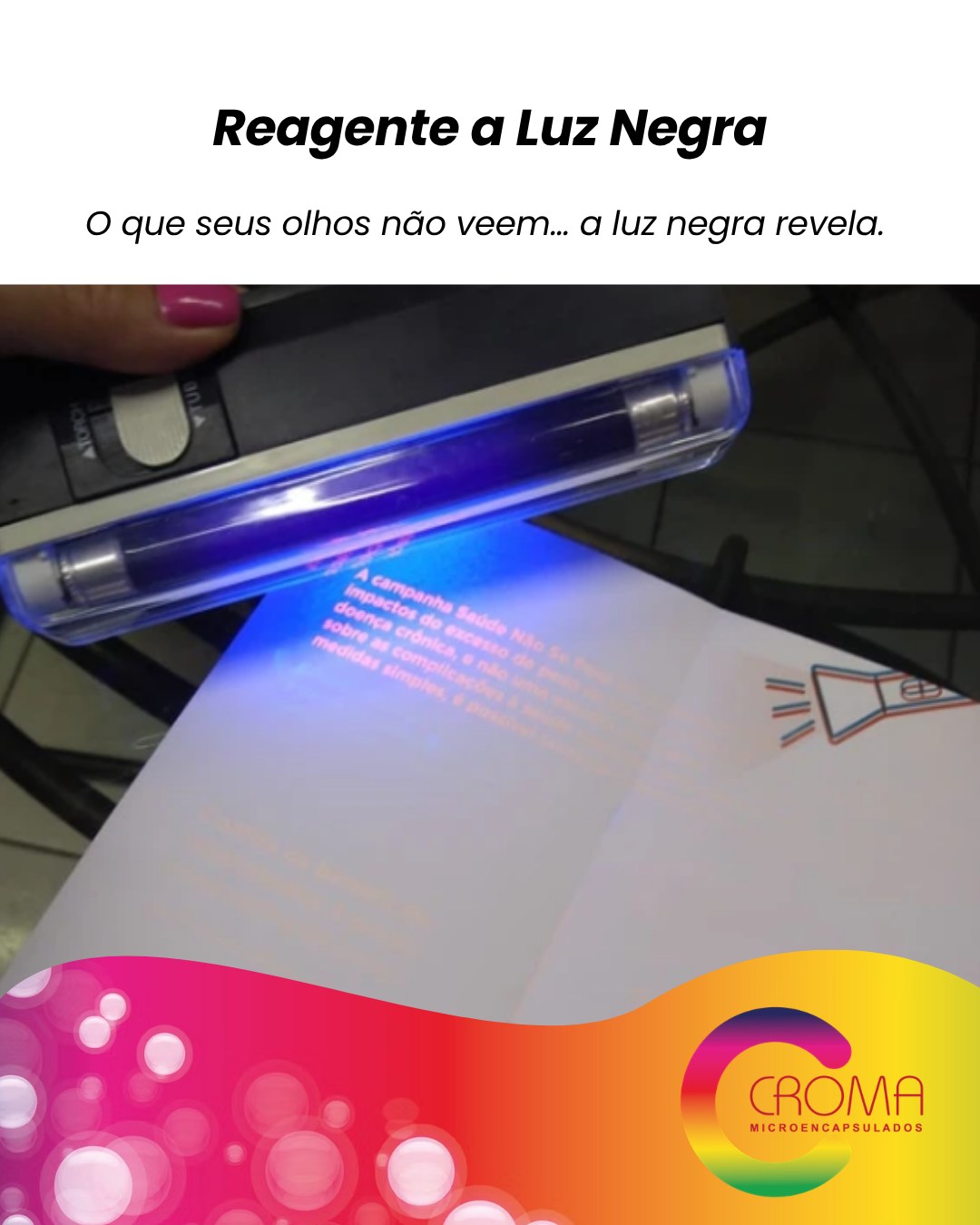 A tinta reagente à luz negra é totalmente invisível em condições normais, mas ganha vida quando exposta à luz UV, revelando imagens, mensagens e efeitos surpreendentes. ✨
Perfeita para criar experiências interativas, efeitos secretos e aplicações com visual tecnológico e inovador.
Ideal para:
• Materiais promocionais
• Segurança e autenticação
• Embalagens especiais
• Eventos e ações sensoriais
• Brindes criativos e interativos
🌑 Invisível no comum.
💜 Impactante sob luz negra.
Porque algumas experiências foram feitas para serem descobertas.