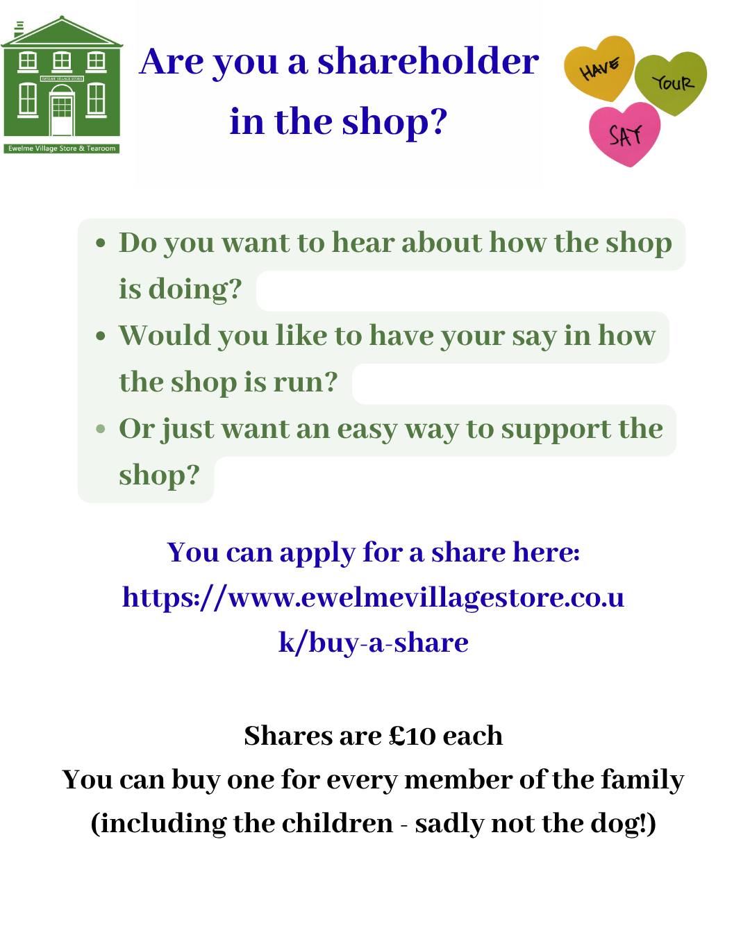 🙋Are you a shareholder in the shop?
EVS is a community store, run by an elected committee, for the benefit of our community.
At the Annual General meeting (AGM), the committee will present the year end accounts, and report on the important issues facing the store. Committee members will be elected, if required under our Governing rules, and it is an opportunity for all shareholders to have their say in how the shop is run.
Would you like to be?
Our next AGM is on Thursday 11th June at 7pm via Zoom and you could be a part of it!
🙋 Do you want to hear the latest from the shop and have your say?
🙋 Or perhaps you'd just like a really easy way to support the shop!
You can apply for a share here: https://www.ewelmevillagestore.co.uk/buy-a-share
Shares cost £10 each
All members of the family can buy one, including the children
(sadly not the dog 🐶) 😉