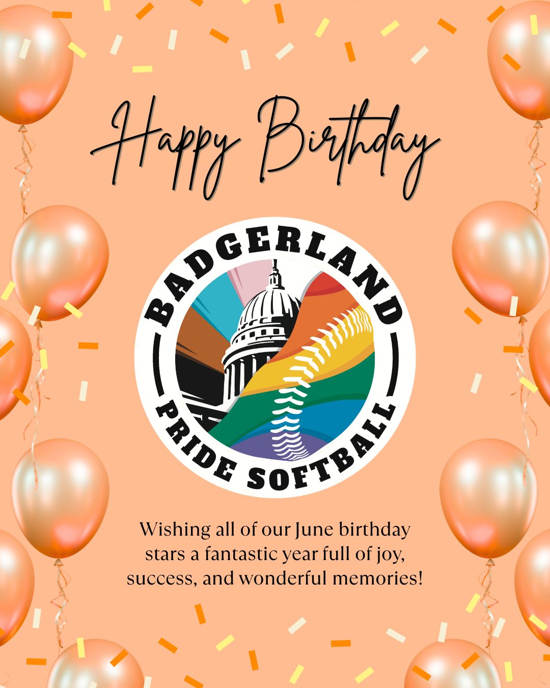 Happy Birthday to our June Badgerland Pride Softball Stars! 🎂 Let's celebrate the birthdays of these amazing players born in June (yay pride month!! 🏳️🌈🏳️⚧️):
- Aliza Ripley
- Becca Polak
- Berkley Catura
- Blake Wachholz
- Casey Trickle
- Court Despard
- Gene Zadzilka
- Heather Gautsch
- Isabel Trudell
- James Kohler
- Janessa Johnson
- John Ferguson
- Junie Sylvia
- Kate Gallagher
- Katie Cullen
- Kelsey Gleixner
- Kevin Gerke
- Kristina Wild
- Kyle George
- Manuel Alicea Jr
- Nicole Straavaldson
- Nik Spittlemeister
- Rob Littell
- Ryan Hawbaker
- Sarah Mercer
- Stephany Daubenspeck
- Storm Bird
- Will Vehrenkamp
Wishing all of you a fantastic year full of joy, success, and wonderful memories! 🎉