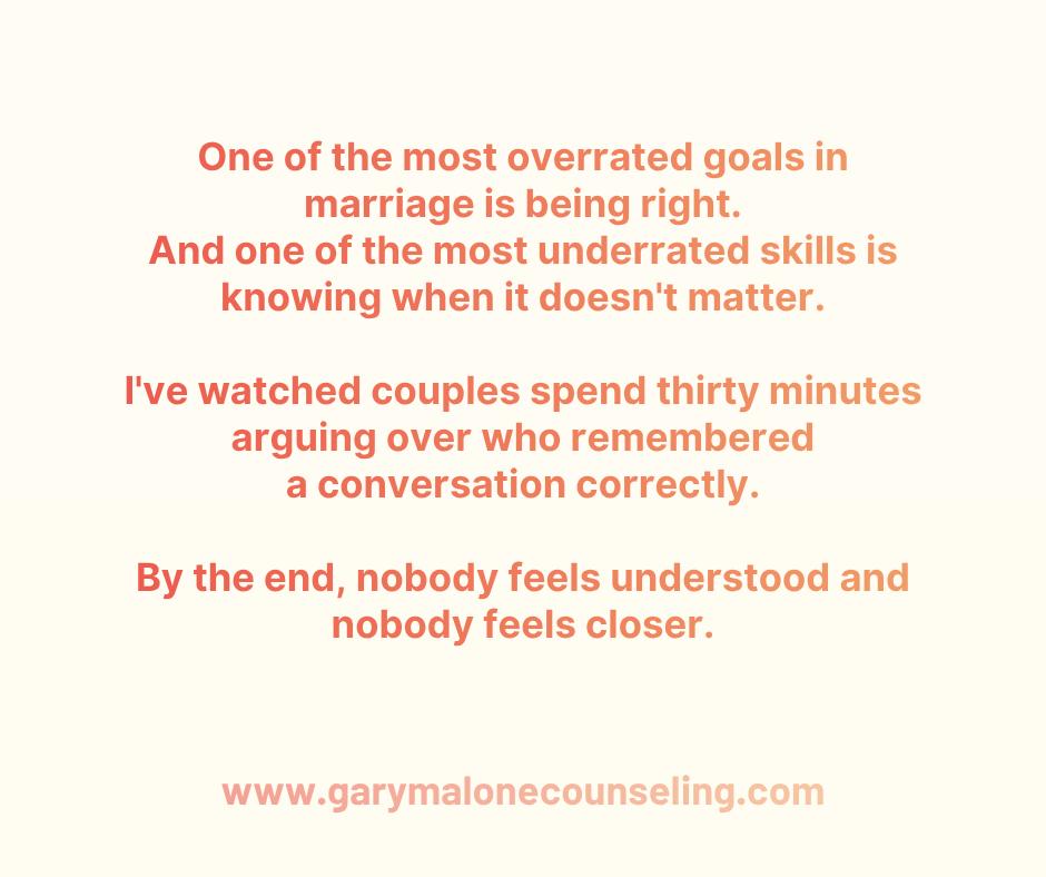 One of the most overrated goals in marriage is being right.
And one of the most underrated skills is knowing when it doesn't matter.
Don't get me wrong.
Sometimes you're right.
Your memory is accurate.
Your facts are correct.
Your interpretation makes sense.
The problem is that being right and being connected are not always the same thing.
I've watched couples spend thirty minutes arguing over who remembered a conversation correctly.
Who said what.
Who forgot to text.
Who started it.
By the end, nobody feels understood and nobody feels closer.
But at least somebody won.
Or did they?
Because marriage isn't a courtroom.
It's a relationship.
And relationships rarely improve when the goal becomes proving a point.
One of the healthiest things a person can learn is this:
Your spouse's feelings aren't always saying you're wrong.
Sometimes they're simply describing their experience.
And those are two different conversations.
One is about what happened.
The other is about what it felt like.
Most couples get stuck because they're trying to win the first conversation while completely missing the second.
One person is trying to explain.
The other is trying to be understood.
And both leave frustrated.
One of the hardest questions you can ask yourself during conflict is:
Do I want to be right right now, or do I want to be connected?
Because those goals often pull in different directions.
Connection asks:
"Help me understand."
Being right asks:
"Let me explain why you're wrong."
The irony is that people are usually far more open to hearing your perspective after they feel understood.
You can win the argument and still lose the moment.
You can prove your point and damage the connection.
Sometimes the strongest thing you can do isn't prove you're right.
It's make sure the person you love feels understood.