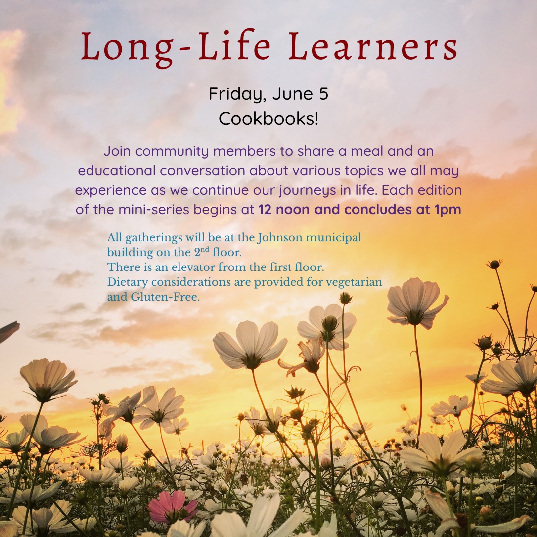 You are invited to the Friday, June 5th, at Noon-ish program of Life Long Learning upstairs at the Town Hall, light lunch is provided.
This will be an LLL 'Show and Tell'. We have so much to learn from each other. In alliance from our sponsor the Johnson Library, we will use books to tell our stories. What better way to have common ground than food, thus our theme will be cookbooks. Show us and Tell us about your first, your favorite, your oldest and your most unique, you decide, we will listen. Not really a class, more like a circus and Madeleine will serve as Ringmaster.
We encourage all to come with a favored (or not!) book of cooking, and if you are willing to part with any you may own, we have some folks who have lost their cooking collections and would greatly appreciate a swap or a gift of a book.
All programs and events sponsored by your Johnson Public Library are FREE and open to the public~ join us!