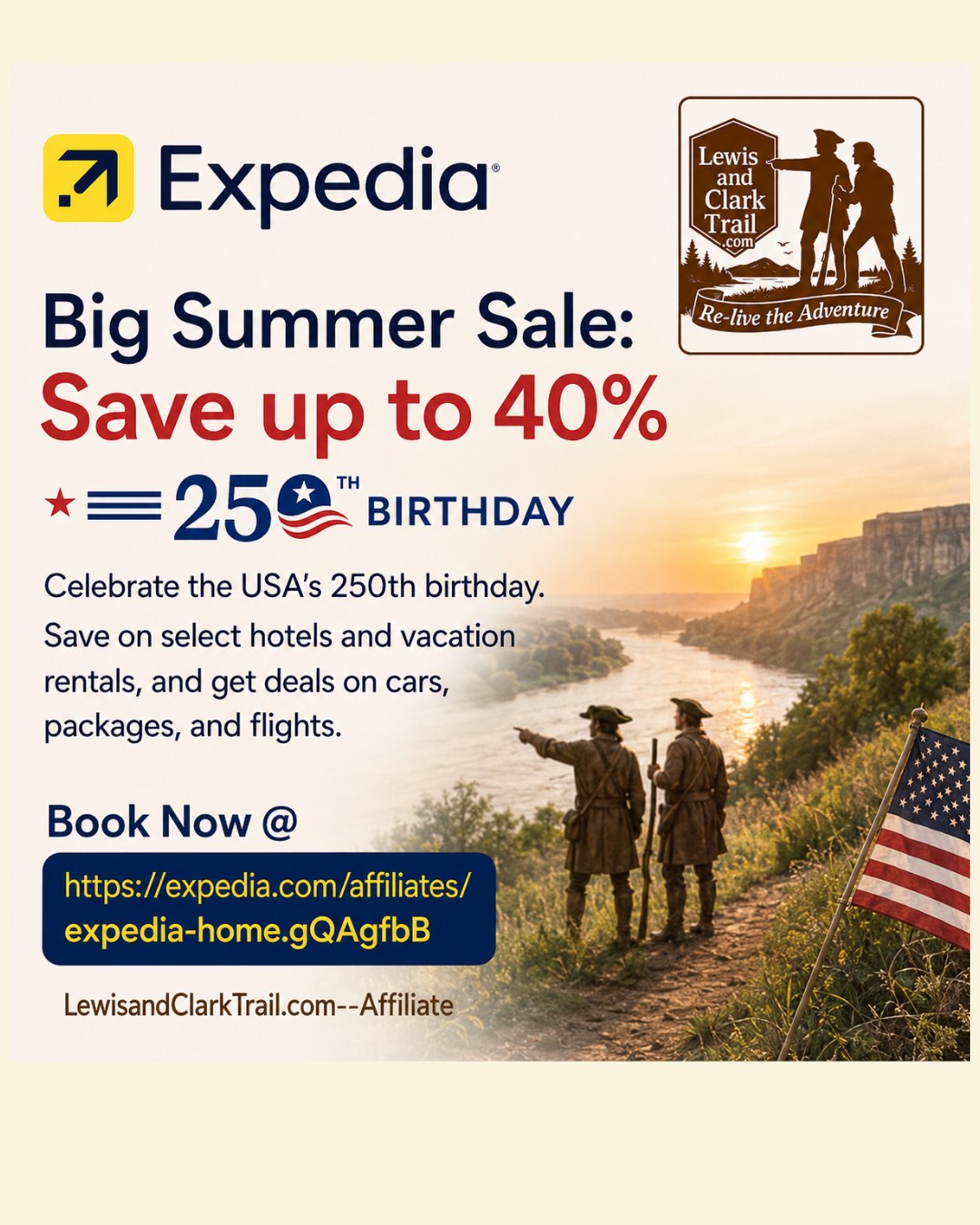 Big Summer Sale:
Save up to 40% Celebrate the USA’s 250th birthday.
Save on select hotels and vacation rentals, and get deals on cars,
packages, and flights.
Book Now @ https://expedia.com/affiliates/expedia-home.gQAgfbB
LewisandClarkTrail.com--Affliliate
#LewisAndClarkTrail #ReliveTheAdventure #bigsummersale #America250