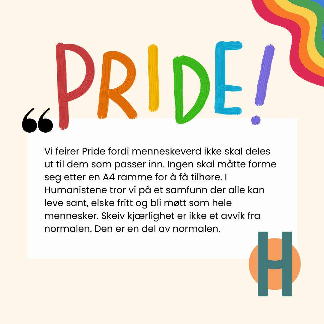HAPPY PRIDE!!! Pride handler om mer enn retten til å elske. Det handler om retten til å leve sant.
For oss i Humanistene starter alt med menneskeverdet. At hvert menneske har en ukrenkelig verdi, ikke fordi vi passer inn, følger normen eller gjør oss lette å forstå, men fordi vi er mennesker.
Derfor feirer vi Pride.
Vi feirer alle som har måttet kjempe for å få være hele. Alle som har måttet forklare kjærligheten sin, skjule deler av seg selv, eller kjenne på frykten for å ikke bli møtt med respekt. Vi feirer motet det krever å leve åpent i en verden som fremdeles altfor ofte ber mennesker om å dempe seg, tilpasse seg eller bli mer som alle andre.
I et inkluderende humanistisk samfunn skal ingen måtte presse seg inn i en A4 ramme for å få tilhøre. Frihet, likeverd og kjærlighet skal ikke være forbeholdt dem som lever mest likt flertallet.
Skeiv kjærlighet er ikke et avvik fra normalen. Den er en del av normalen.
Og alle mennesker fortjener å bli møtt som hele mennesker.
#Humanistene