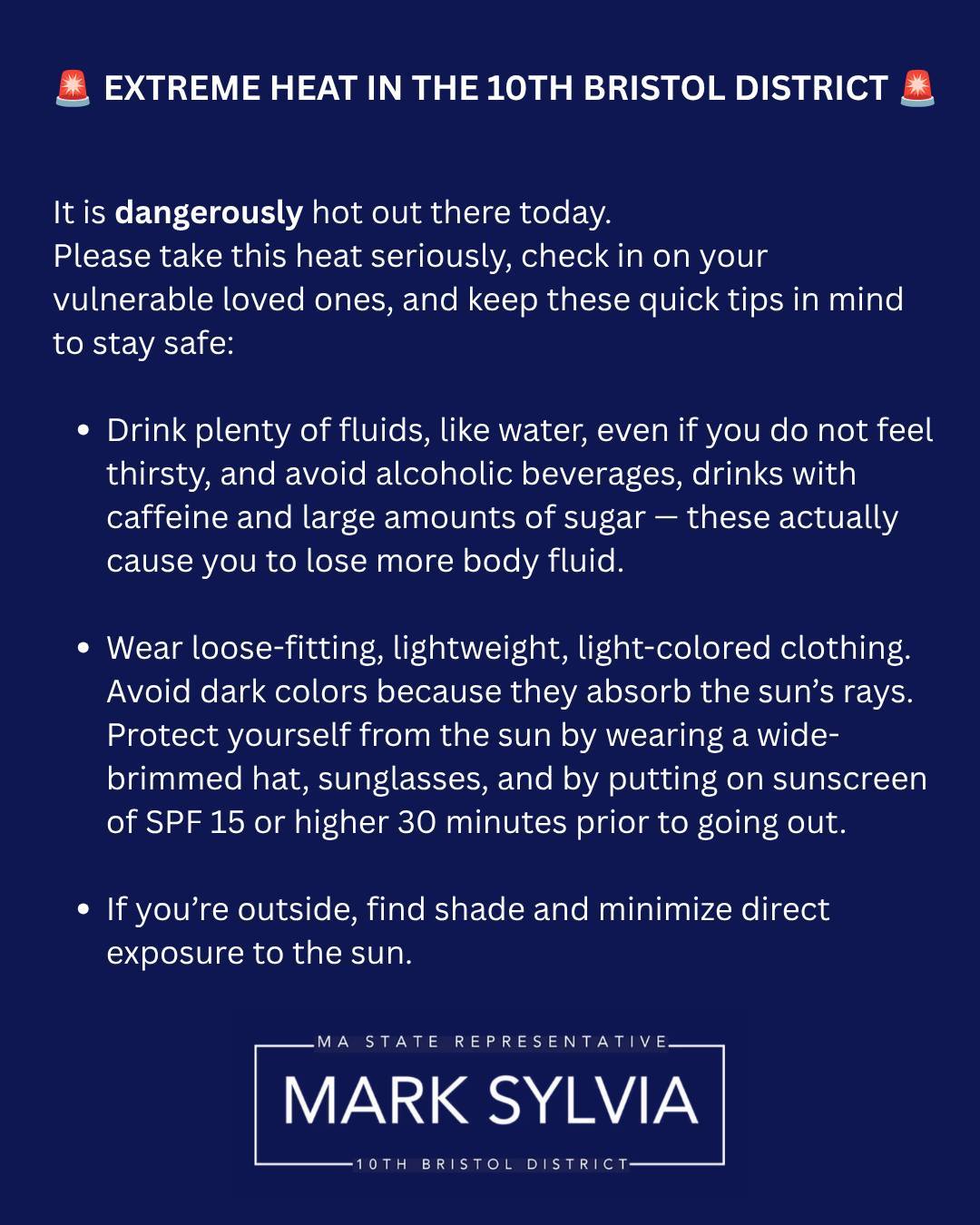 🚨🚨EXTREME HEAT NOTICE: 10TH BRISTOL DISTRICT🚨🚨
It is dangerously hot out there today. Please take this heat seriously, check in on your vulnerable loved ones, and keep these quick tips in mind to stay safe:
Stay Hydrated: Drink plenty of water throughout the day. Avoid caffeine or alcohol, which accelerate dehydration.
Protect Your Pets: Keep animals indoors. If the pavement is too hot for the back of your hand, it is too hot for their paws.
Know the Signs: Heat exhaustion (heavy sweating, dizziness, nausea) can escalate to heat stroke (high body temperature, confusion). Call 911 immediately if you suspect heat stroke.
COOLING CENTERS ACROSS THE 10TH BRISTOL:
MARION:
Benjamin D. Cushing Community Center | Thursday: 9:00 AM - 3:30 PM
NEW BEDFORD:
Main Library (613 Pleasant Street) | Thursday: 9:00 AM - 9:00 PM, Friday: 9:00 AM - 5:00 PM
Casa da Saudade (58 Crapo Street) | Thursday: 12:00 PM - 8:00 PM
Howland-Green Library (3 Rodney French Boulevard) | Thursday: 12:00 PM - 8:00 PM, Friday: 9:00 AM - 5:00 PM
Wilks Library (1119 Acushnet Avenue) | Thursday: 9:00 AM - 8:00 PM, Friday: 9:00 AM - 5:00 PM
ACUSHNET:
Acushnet Council on Aging (59 ½ South Main Street) | 8:00 AM - 4:00 PM
Acushnet Police Department (64 Middle Road) | Open 24 Hours
Acushnet Public Library (232 Middle Street) | Thursday: 10:30 AM - 7:30 PM, Friday: 1:00 PM - 5:00 PM
FAIRHAVEN:
Fairhaven Council on Aging (229 Huttleston Avenue) | Thursday: 7:30 AM - 3:30 PM, Friday: 10:00 AM - 3:00 PM
PLEASE STAY COOL AND CHECK ON VULNERABLE NEIGHBORS!
ENJOY THE HOLIDAY WEEKEND!