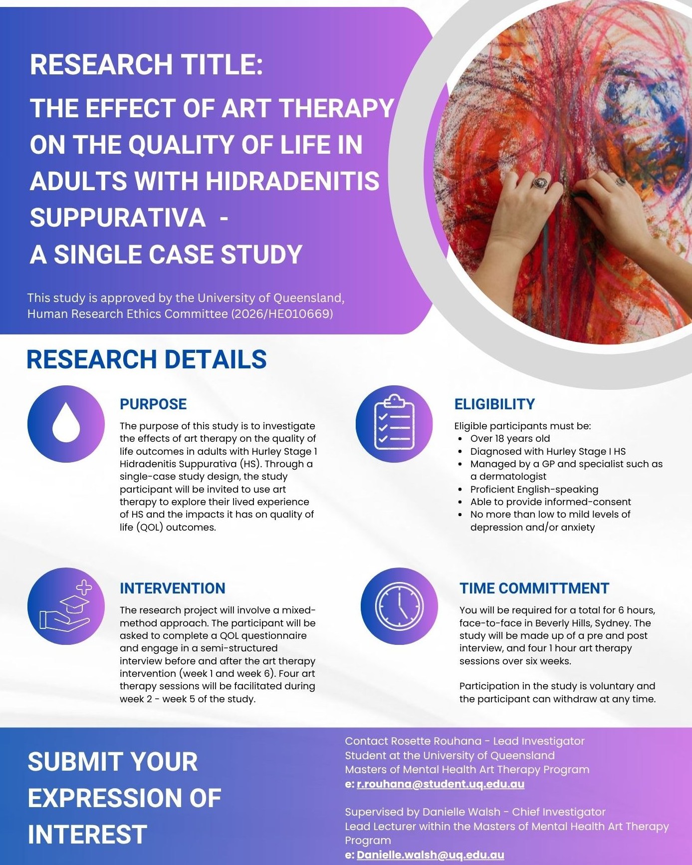 Rosette is completing the Masters of Mental Health Art Therapy degree.
As part of their Masters by coursework degree, they will be conducting a single-case study research thesis, and looking to recruit a study participant who meets the study criteria.
The research title is: The effect of art therapy on the quality of life in adults with Hidradenitis Suppurativa - A single case study
The purpose of this study is to investigate the effects of art therapy on the quality of life outcomes in adults with Hurley Stage 1 Hidradenitis Suppurativa (HS). Through a single-case study design, you will be invited to use art therapy to explore your lived experience of HS and the impacts it has on your quality of life.
The research project will involve a mixed-method approach. You will be asked to complete a quality of life questionnaire and engage in a semi-structured interview before and after the art therapy intervention. This will take place in week 1 and week 6. Four art therapy sessions will be facilitated during week 2 - week 5 of the study.
Eligible participants must be:
• Over 18 years old
• Diagnosed with Hurley Stage I HS
• Managed by a GP and specialist such as a dermatologist
• Proficient English-speaking
• Able to provide informed-consent
• No more than low to mild levels of depression and/or anxiety
Your time commitment to the study:
You will be required for a total of 6 hours, face-to-face in Beverly Hills, Sydney. The study will be made up of a pre and post interview, and four 1 hour art therapy sessions. The study will take place over a total of six weeks.
Participation in the study is voluntary and the participant can withdraw at any time.
This study is approved by the University of Queensland, Human Research Ethics Committee (2026/HE010669)
If you meet the criteria and are interested in receiving more information on this study, please contact the research team:
Rosette Rouhana - Lead Investigator
Student at the University of Queensland
Masters of Mental Health Art Therapy Program
e: r.rouhana@student.uq.edu.au
Supervised by Danielle Walsh
Lead Lecturer within the Masters of Mental Health Art Therapy Program
e: Danielle.walsh@uq.edu.au