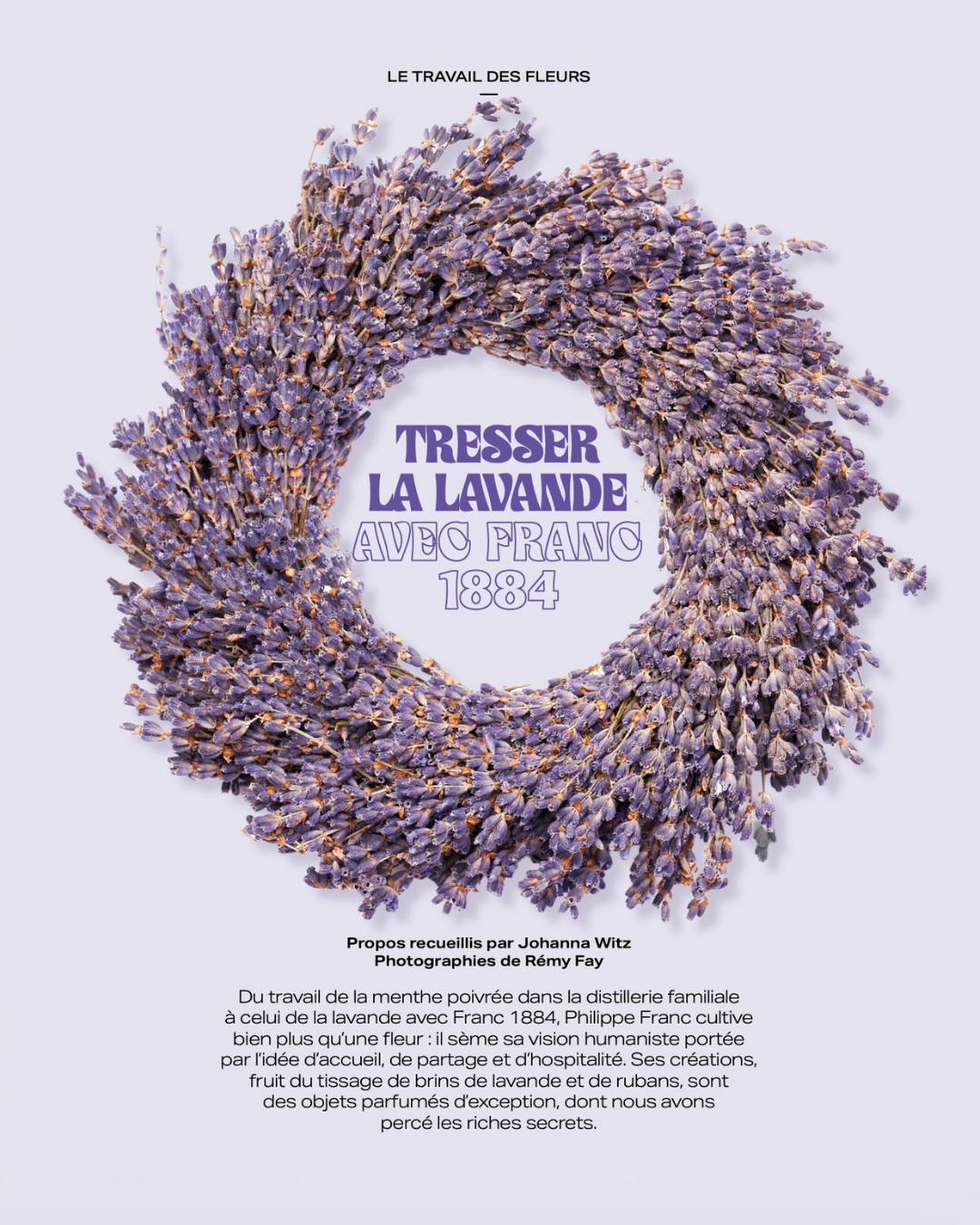 À la rencontre de Philippe Franc, gardien d’un savoir-faire parfumé 💜
De la menthe poivrée cultivée dans la distillerie familiale à la lavande façonnée avec @franc.1884, Philippe Franc célèbre un artisanat rare où chaque geste raconte une histoire.
Dans notre dernier numéro, Johanna est partie à la découverte de cet homme passionné qui tisse bien plus que des brins de lavande : une vision de l’hospitalité, du partage et de la transmission. ✨
Découvrez les secrets de ses créations parfumées, véritables objets d’exception, dans Fine Fleur n°13 — actuellement disponible en kiosques 🌸
📖 Un magazine pensé comme une maison, à parcourir pièce après pièce, entre fleurs, décoration et art de vivre.
#FineFleurMagazine #ArtFloral #Lavande #SavoirFaire #ArtDeVivre #MagazineIndépendant