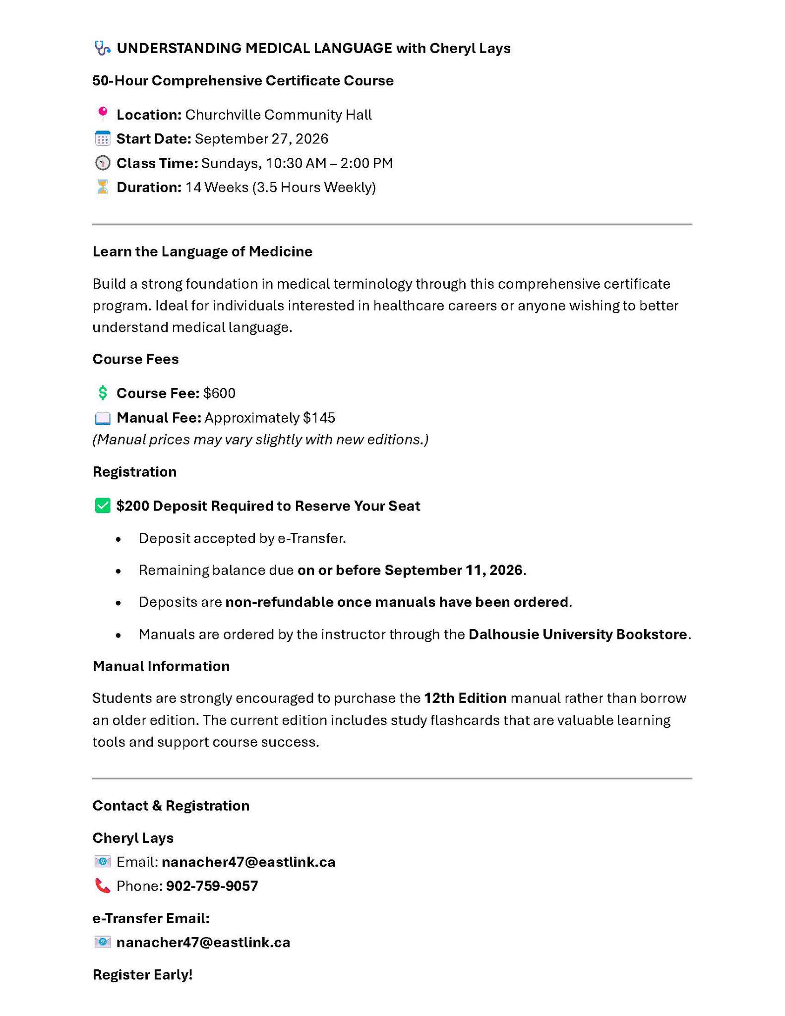 🩺 UNDERSTANDING MEDICAL LANGUAGE with Cheryl Lays
50-Hour Comprehensive Certificate Course
📍 Location: Churchville Community Hall
📅 Start Date: September 27, 2026
🕥 Class Time: Sundays, 10:30 AM – 2:00 PM
⏳ Duration: 14 Weeks (3.5 Hours Weekly)
________________________________________
Learn the Language of Medicine
Build a strong foundation in medical terminology through this comprehensive certificate program. Ideal for individuals interested in healthcare careers or anyone wishing to better understand medical language.
Course Fees
💲 Course Fee: $600
📖 Manual Fee: Approximately $145
(Manual prices may vary slightly with new editions.)
Registration
✅ $200 Deposit Required to Reserve Your Seat
• Deposit accepted by e-Transfer.
• Remaining balance due on or before September 11, 2026.
• Deposits are non-refundable once manuals have been ordered.
• Manuals are ordered by the instructor through the Dalhousie University Bookstore.
Manual Information
Students are strongly encouraged to purchase the 12th Edition manual rather than borrow an older edition. The current edition includes study flashcards that are valuable learning tools and support course success.
________________________________________
Contact & Registration
Cheryl Lays
📧 Email: nanacher47@eastlink.ca
📞 Phone: 902-759-9057
e-Transfer Email:
📧 nanacher47@eastlink.ca
Register Early!